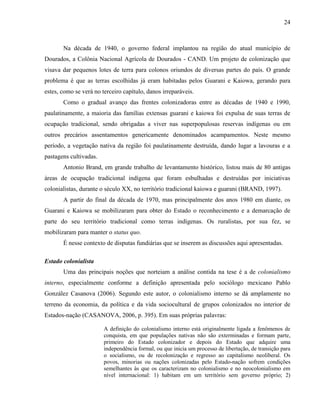 24
Na década de 1940, o governo federal implantou na região do atual município de
Dourados, a Colônia Nacional Agrícola de Dourados - CAND. Um projeto de colonização que
visava dar pequenos lotes de terra para colonos oriundos de diversas partes do país. O grande
problema é que as terras escolhidas já eram habitadas pelos Guarani e Kaiowa, gerando para
estes, como se verá no terceiro capítulo, danos irreparáveis.
Como o gradual avanço das frentes colonizadoras entre as décadas de 1940 e 1990,
paulatinamente, a maioria das famílias extensas guarani e kaiowa foi expulsa de suas terras de
ocupação tradicional, sendo obrigadas a viver nas superpopulosas reservas indígenas ou em
outros precários assentamentos genericamente denominados acampamentos. Neste mesmo
período, a vegetação nativa da região foi paulatinamente destruída, dando lugar a lavouras e a
pastagens cultivadas.
Antonio Brand, em grande trabalho de levantamento histórico, listou mais de 80 antigas
áreas de ocupação tradicional indígena que foram esbulhadas e destruídas por iniciativas
colonialistas, durante o século XX, no território tradicional kaiowa e guarani (BRAND, 1997).
A partir do final da década de 1970, mas principalmente dos anos 1980 em diante, os
Guarani e Kaiowa se mobilizaram para obter do Estado o reconhecimento e a demarcação de
parte do seu território tradicional como terras indígenas. Os ruralistas, por sua fez, se
mobilizaram para manter o status quo.
É nesse contexto de disputas fundiárias que se inserem as discussões aqui apresentadas.
Estado colonialista
Uma das principais noções que norteiam a análise contida na tese é a de colonialismo
interno, especialmente conforme a definição apresentada pelo sociólogo mexicano Pablo
González Casanova (2006). Segundo este autor, o colonialismo interno se dá amplamente no
terreno da economia, da política e da vida sociocultural de grupos colonizados no interior de
Estados-nação (CASANOVA, 2006, p. 395). Em suas próprias palavras:
A definição do colonialismo interno está originalmente ligada a fenômenos de
conquista, em que populações nativas não são exterminadas e formam parte,
primeiro do Estado colonizador e depois do Estado que adquire uma
independência formal, ou que inicia um processo de libertação, de transição para
o socialismo, ou de recolonização e regresso ao capitalismo neoliberal. Os
povos, minorias ou nações colonizadas pelo Estado-nação sofrem condições
semelhantes às que os caracterizam no colonialismo e no neocolonialismo em
nível internacional: 1) habitam em um território sem governo próprio; 2)
 