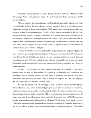 250
Assinaram: Valdeci Locário de Morais, Izaque João, José Barbosa de Almeida, Valdo
Ortiz, Sergio Arino Martins, Ricardo Jorge, Jofre Cabreira, Reseno Jorge Conciança, e Faride
Mariano de Lima.
Além da iniciativa da comunidade para a mobilização das autoridades federais com vistas
à regularização fundiária da terra indígena, chama a atenção o fato de a reivindicação estar
inicialmente atrelada ao limite aproximado de 2.000 hectares que foi proposto por diferentes
atores no período de negociações entre a CAND e o SPI e mesmo nas décadas de 1970 e 1980,
sem que se levasse em conta os padrões tradicionais de ocupação. Somente na medida em que se
esclareceram a respeito dos critérios presentes no Art. 231 da CF de 1988 de tradicionalidade da
ocupação para o reconhecimento de terras indígenas é que eles passaram a reivindicar uma área
mais ampla e mais adequada para que possam viver e se reproduzir física e culturalmente de
acordo com seus usos costumes e tradições.
O limite de tamanho na reivindicação refletia a apropriação pelos próprios indígenas da
ideia comum de que nesse período seria impossível demarcar terras acima de 2.000 hectares em
Mato Grosso do Sul. Tal ideia que tinha a ver com o contexto político do período ditatorial
persistiu mesmo após 1988 e foi prejudicial para inúmeras comunidades que tiveram suas terras
demarcadas com áreas muito inferiores às que realmente poderiam ter, questão a que voltarei no
próximo capítulo.
No dia 21 de fevereiro de 2005, algumas lideranças de Panambi - Lagoa Rica
compareceram na sede da Procuradoria da República em Dourados para manifestar sua
insatisfação com a situação fundiária de suas terras e afirmaram que no dia 19 de abril
realizariam uma retomada de terras com o intuito de ampliar sua área de ocupação
(OFÍCIO/MPF/DRS/MS/CSMP/Nº 124/2005, 2005).
No final de semana de 5 e 6 de março de 2005, o analista pericial do MPF, Marcos
Homero Ferreira Lima, esteve na terra indígena para ouvir todas as demandas da população,
especialmente aquelas relacionadas à regularização fundiária. Ao cabo da reunião, lavrou-se um
documento por meio do qual o servidor do MPF se comprometeu a tomar num curto espaço de
tempo uma série de medidas, dentre elas a realização de contatos com a FUNAI para tentar
agendar uma reunião entre os indígenas, os servidores da FUNAI Arthur Nobre Mendes e Alceu
Cotia, então responsáveis pela área fundiária no órgão, e o presidente da Fundação. Além disso, o
servidor do MPF se propôs a elaborar um relatório sobre as demandas indígenas. Tal relatório
 