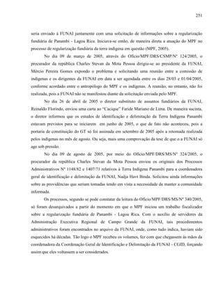251
seria enviado à FUNAI juntamente com uma solicitação de informações sobre a regularização
fundiária de Panambi - Lagoa Rica. Iniciava-se então, de maneira direta a atuação do MPF no
processo de regularização fundiária da terra indígena em questão (MPF, 2005).
No dia 09 de março de 2005, através do Ofício/MPF/DRS/CSMP/Nº 124/2005, o
procurador da república Charles Stevan da Mota Pessoa dirigiu-se ao presidente da FUNAI,
Mércio Pereira Gomes expondo o problema e solicitando uma reunião entre a comissão de
indígenas e os dirigentes da FUNAI em data a ser agendada entre os dias 28/03 e 01/04/2005,
conforme acordado entre o antropólogo do MPF e os indígenas. A reunião, no entanto, não foi
realizada, pois a FUNAI não se manifestou diante da solicitação enviada pelo MPF.
No dia 26 de abril de 2005 o diretor substituto de assuntos fundiários da FUNAI,
Reinaldo Florindo, enviou uma carta ao “Cacique” Faride Mariano de Lima. De maneira sucinta,
o diretor informou que os estudos de identificação e delimitação da Terra Indígena Panambi
estavam previstos para se iniciarem em junho de 2005, o que de fato não aconteceu, pois a
portaria de constituição do GT só foi assinada em setembro de 2005 após a retomada realizada
pelos indígenas no mês de agosto. Ou seja, mais uma comprovação da tese de que o a FUNAI só
age sob pressão.
No dia 09 de agosto de 2005, por meio do Ofício/MPF/DRS/MS/Nº 324/2005, o
procurador da república Charles Stevan da Mota Pessoa enviou os originais dos Processos
Administrativos Nº 1148/82 e 1407/71 relativos à Terra Indígena Panambi para a coordenadora
geral de identificação e delimitação da FUNAI, Nadja Havt Binda. Solicitou ainda informações
sobre as providências que seriam tomadas tendo em vista a necessidade de manter a comunidade
informada.
Os processos, segundo se pode constatar da leitura do Ofício/MPF/DRS/MS/Nº 340/2005,
só foram desarquivados a partir do momento em que o MPF iniciou um trabalho fiscalizador
sobre a regularização fundiária de Panambi - Lagoa Rica. Com o auxílio de servidores da
Administração Executiva Regional de Campo Grande da FUNAI, tais procedimentos
administrativos foram encontrados no arquivo da FUNAI, onde, como tudo indica, haviam sido
esquecidos há décadas. Tão logo o MPF recebeu os volumes, fez com que chegassem às mãos da
coordenadora da Coordenação Geral de Identificação e Delimitação da FUNAI - CGID, forçando
assim que eles voltassem a ser considerados.
 