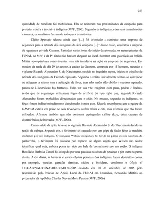 253
quantidade de ruralistas foi mobilizada. Eles se reuniram nas proximidades da ocupação para
protestar contra a iniciativa indígena (MPF, 2006). Segundo os indígenas, com suas caminhonetes
e tratores, os ruralistas fizeram de tudo para intimidá-los.
Cleito Spessato relatou ainda que “[...] foi orientado a contratar uma empresa de
segurança para a retirada dos indígenas da área ocupada [...]” diante disso, contratou a empresa
de segurança privada Gaspem. Passadas várias horas do início da retomada, os representantes da
FUNAI, do MPF e da PF ainda não haviam chegado ao local. Somente uma guarnição da Polícia
Militar acompanhava o movimento, mas não interferiu na ação da empresa de segurança. Em
meados da tarde do dia 29 de agosto, a equipe da Gaspem, composta por 15 homens, segundo o
vigilante Ricardo Alessandro S. do Nascimento, ouvido no inquérito supra, iniciou o trabalho de
retirada dos indígenas da Fazenda Spessato. Segundo o relato, inicialmente tentou-se convencer
os indígenas a saírem sem a aplicação de força, mas não tendo sido obtido o sucesso esperado,
passou-se à destruição dos barracos. Estes por sua vez, reagiram com paus, pedras e flechas,
sendo que os seguranças utilizaram fogos de artifício do tipo rojão que, segundo Ricardo
Alessandro foram explodidos direcionados para o chão. No entanto, segundo os indígenas, os
fogos foram indiscriminadamente direcionados contra eles. Ricardo reconheceu que a equipe da
GASPEM estava em posse de dois revólveres calibre trinta e oito, mas afirmou que não foram
utilizados. Afirmou também que não portavam espingardas calibre doze, estas capazes de
disparar balas de borracha (MPF, 2006).
Como saldo da ação, teve-se o vigilante Ricardo Alessandro S. do Nascimento ferido na
região da cabeça. Segundo ele, o ferimento foi causado por um golpe de facão feito de madeira
desferido por um indígena. O indígena Wilson Gonçalves foi ferido na perna direita na altura da
panturrilha, o ferimento foi causado por impacto de algum objeto que Wilson não soube
identificar qual seja, embora possa ter sido por bala de borracha ou por um rojão. O indígena
Bonifácio Barbosa Carapé foi atingido por uma paulada na altura do pescoço e por outra na perna
direita. Além disso, as barracas e vários objetos pessoais dos indígenas foram destruídos como,
por exemplo, panelas, garrafas térmicas, rádios e bicicletas, conforme o Ofício nº
171/GAB/NAL/FUNAI/DOURADOS/2005 enviado em 08 de setembro de 2005 pelo
responsável pelo Núcleo de Apoio Local da FUNAI em Dourados, Sebastião Martins ao
procurador da república Charles Stevan Motta Pessoa (MPF, 2006).
 