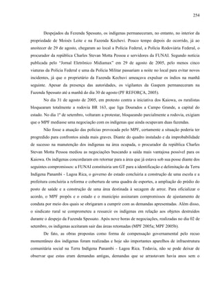 254
Despejados da Fezenda Spessato, os indígenas permaneceram, no entanto, no interior da
propriedade de Moisés Leite e na Fazenda Kechevi. Pouco tempo depois do ocorrido, já ao
anoitecer de 29 de agosto, chegaram ao local a Polícia Federal, a Polícia Rodoviária Federal, o
procurador da república Charles Stevan Motta Pessoa e servidores da FUNAI. Segundo notícia
publicada pelo “Jornal Eletrônico Midiamax” em 29 de agosto de 2005, pelo menos cinco
viaturas da Polícia Federal e uma da Polícia Militar passariam a noite no local para evitar novos
incidentes, já que o proprietário da Fazenda Kechuvi ameaçava expulsar os índios na manhã
seguinte. Apesar da presença das autoridades, os vigilantes da Gaspem permaneceram na
Fazenda Spessato até a manhã do dia 30 de agosto (PF REFORÇA, 2005).
No dia 31 de agosto de 2005, em protesto contra a iniciativa dos Kaiowa, os ruralistas
bloquearam totalmente a rodovia BR 163, que liga Dourados a Campo Grande, a capital do
estado. No dia 1º de setembro, voltaram a protestar, bloqueando parcialmente a rodovia, exigiam
que o MPF mediasse uma negociação com os indígenas que ainda ocupavam duas fazendas.
Não fosse a atuação das polícias provocada pelo MPF, certamente a situação poderia ter
progredido para confrontos ainda mais graves. Diante do quadro instalado e da improbabilidade
de sucesso na manutenção dos indígenas na área ocupada, o procurador da república Charles
Stevan Motta Pessoa mediou as negociações buscando a saída mais vantajosa possível para os
Kaiowa. Os indígenas concordaram em retornar para a área que já estava sob sua posse diante dos
seguintes compromissos: a FUNAI constituiria um GT para a identificação e delimitação da Terra
Indígena Panambi - Lagoa Rica, o governo do estado concluiria a construção de uma escola e a
prefeitura concluiria a reforma e cobertura de uma quadra de esportes, a ampliação do prédio do
posto de saúde e a construção de uma área destinada à secagem de arroz. Para oficializar o
acordo, o MPF propôs e o estado e o município assinaram compromissos de ajustamento de
conduta por meio dos quais se obrigaram a cumprir com as demandas apresentadas. Além disso,
o sindicato rural se comprometeu a ressarcir os indígenas em relação aos objetos destruídos
durante o despejo da Fazenda Spessato. Após nove horas de negociações, realizadas no dia 02 de
setembro, os indígenas aceitaram sair das áreas retomadas (MPF 2005a; MPF 2005b).
De fato, as obras propostas como forma de compensação governamental pelo recuo
momentâneo dos indígenas foram realizadas e hoje são importantes aparelhos de infraestrutura
comunitária social na Terra Indígena Panambi - Lagoa Rica. Todavia, não se pode deixar de
observar que estas eram demandas antigas, demandas que se arrastavam havia anos sem o
 