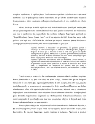 255
completo atendimento. A rápida ação do Estado em criar aparelhos de infraestrutura capazes de
melhorar a vida da população só ocorreu no momento em que isto foi encarado como moeda de
troca para que os índios recuassem, ainda que momentaneamente, de seus propósitos em relação
à terra.
Assim, ainda que as obras sigam até hoje beneficiando aquela população, não se pode
olvidar que a máquina estatal foi utilizada muito mais para garantir os interesses dos ruralistas do
que para o atendimento das necessidades da população indígena. Reportagem publicada no
“Jornal Eletrônico Campo Grande News” em 02 de setembro de 2005 deixa claro que o poder
político local agiu sob a influência dos ruralistas que naquele momento apenas desejavam a
desocupação das áreas retomadas pelas Kaiowa de Panambi - Lagoa Rica.
Segundo informou o procurador aos produtores, os guaranis querem a
construção de uma escola indígena no interior da aldeia Lagoa Rica, ampliação
do posto de saúde que já funciona no local e ainda uma quadra de esportes
fazem parte das exigências. Além disso, os guaranis querem também que a Funai
(Fundação Nacional do Índio) determine um novo estudo antropológico para
definir o espaço a ser demarcado como terra indígena.
Segundo o presidente do Sindicato Rural de Douradina, Cláudio Bradela, na
segunda-feira durante uma reunião na sede do MPF em Dourados, uma comissão
de produtores deverá acertar junto com a prefeita de Douradina Nair Branti
(PDT) o cumprimento das exigências dos guaranis para que ocorra a
desocupação da área. ‘Na 2ª vai estar tudo acertado’, enfatiza Pradela (APÓS 9
H, 2005).
Percebe-se que na perspectiva dos ruralistas e dos governantes locais, as obras cumpriram
função semelhante as do pão e do circo na Roma Antiga, fazendo com que os indígenas
recuassem de seus pleitos pela regularização fundiária da terra indígena. Por outro lado, da parte
dos indígenas, eles se apropriaram de maneira positiva destes aparelhos públicos sem que de fato
abandonassem a luta pela regularização fundiária de suas terras. Além de tudo, a consequente
ampliação do assalariamento na aldeia decorrente do funcionamento da escola e da ampliação do
posto de saúde, proporcionou o surgimento ou o fortalecimento de lideranças influentes e com
maior capacidade de mobilidade para atuar nas negociações relativas à demanda pela terra,
fortalecendo a mobilização em anos seguintes.
Em relação ao despejo dos indígenas que haviam retomado a área da Fazenda Spessato, a
PF instaurou inquérito policial no qual foram ouvidas algumas pessoas envolvidas no caso, tanto
funcionários da Gaspem Segurança, quanto ruralistas e indígenas. Apurou-se a possível
 
