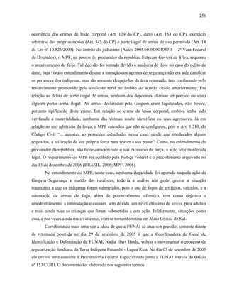 256
ocorrência dos crimes de lesão corporal (Art. 129 do CP), dano (Art. 163 do CP), exercício
arbitrário das próprias razões (Art. 345 do CP) e porte ilegal de armas de uso permitido (Art. 14
da Lei nº 10.826/2003). No âmbito do judiciário (Autos 2005.60.02.004049-8 – 2ª Vara Federal
de Dourados), o MPF, na pessoa do procurador da república Estevam Gavioli da Silva, requereu
o arquivamento do feito. Tal decisão foi tomada devido à ausência de dolo no caso do delito de
dano, haja vista o entendimento de que a intenção dos agentes de segurança não era a de danificar
os pertences dos indígenas, mas tão somente despejá-los da área retomada, fato confirmado pelo
ressarcimento promovido pelo sindicato rural no âmbito do acordo citado anteriormente. Em
relação ao delito de porte ilegal de armas, nenhum dos depoentes afirmou ter portado ou visto
alguém portar arma ilegal. As armas declaradas pela Gaspem eram legalizadas, não houve,
portanto tipificação deste crime. Em relação ao crime de lesão corporal, embora tenha sido
verificada a materialidade, nenhuma das vítimas soube identificar os seus agressores. Já em
relação ao uso arbitrário da força, o MPF entendeu que não se configurou, pois o Art. 1.210, do
Código Civil “... autoriza ao possuidor esbulhado, nesse caso, desde que obedecidos alguns
requisitos, a utilização de sua própria força para reaver a sua posse”. Como, no entendimento do
procurador da república, não ficou caracterizado o uso excessivo da força, a ação foi considerada
legal. O requerimento do MPF foi acolhido pela Justiça Federal e o procedimento arquivado no
dia 13 de dezembro de 2006 (BRASIL, 2006; MPF, 2006).
No entendimento do MPF, neste caso, nenhuma ilegalidade foi apurada naquela ação da
Gaspem Segurança a mando dos ruralistas, todavia a análise não pode ignorar a situação
traumática a que os indígenas foram submetidos, pois o uso de fogos de artifícios, veículos, e a
ostentação de armas de fogo, além de potencialmente ofensivo, tem como objetivo o
amedrontamento, a intimidação e causam, sem dúvida, um nível altíssimo de stress, para adultos
e mais ainda para as crianças que foram submetidas a esta ação. Infelizmente, situações como
essa, e por vezes ainda mais violentas, vêm se tornando rotina em Mato Grosso do Sul.
Corroborando mais uma vez a ideia de que a FUNAI só atua sob pressão, somente diante
da retomada ocorrida no dia 29 de setembro de 2005 é que a Coordenadora de Geral de
Identificação e Delimitação da FUNAI, Nadja Havt Binda, voltou a movimentar o processo de
regularização fundiária da Terra Indígena Panambi - Lagoa Rica. No dia 05 de setembro de 2005
ela enviou uma consulta à Procuradoria Federal Especializada junto a FUNAI através do Ofício
nº 153/CGID. O documento foi elaborado nos seguintes termos:
 