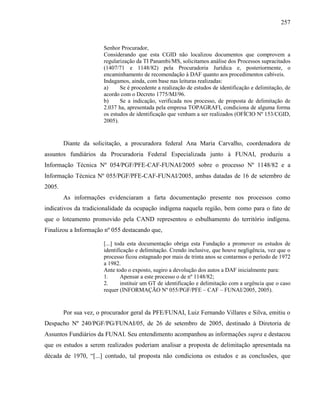 257
Senhor Procurador,
Considerando que esta CGID não localizou documentos que comprovem a
regularização da TI Panambi/MS, solicitamos análise dos Processos supracitados
(1407/71 e 1148/82) pela Procuradoria Jurídica e, posteriormente, o
encaminhamento de recomendação à DAF quanto aos procedimentos cabíveis.
Indagamos, ainda, com base nas leituras realizadas:
a) Se é procedente a realização de estudos de identificação e delimitação, de
acordo com o Decreto 1775/MJ/96.
b) Se a indicação, verificada nos processo, de proposta de delimitação de
2.037 ha, apresentada pela empresa TOPAGRAFI, condiciona de alguma forma
os estudos de identificação que venham a ser realizados (OFÍCIO Nº 153/CGID,
2005).
Diante da solicitação, a procuradora federal Ana Maria Carvalho, coordenadora de
assuntos fundiários da Procuradoria Federal Especializada junto à FUNAI, produziu a
Informação Técnica Nº 054/PGF/PFE-CAF-FUNAI/2005 sobre o processo Nº 1148/82 e a
Informação Técnica Nº 055/PGF/PFE-CAF-FUNAI/2005, ambas datadas de 16 de setembro de
2005.
As informações evidenciaram a farta documentação presente nos processos como
indicativos da tradicionalidade da ocupação indígena naquela região, bem como para o fato de
que o loteamento promovido pela CAND representou o esbulhamento do território indígena.
Finalizou a Informação nº 055 destacando que,
[...] toda esta documentação obriga esta Fundação a promover os estudos de
identificação e delimitação. Crendo inclusive, que houve negligência, vez que o
processo ficou estagnado por mais de trinta anos se contarmos o período de 1972
a 1982.
Ante todo o exposto, sugiro a devolução dos autos a DAF inicialmente para:
1. Apensar a este processo o de nº 1148/82;
2. instituir um GT de identificação e delimitação com a urgência que o caso
requer (INFORMAÇÃO Nº 055/PGF/PFE – CAF – FUNAI/2005, 2005).
Por sua vez, o procurador geral da PFE/FUNAI, Luiz Fernando Villares e Silva, emitiu o
Despacho Nº 240/PGF/PG/FUNAI/05, de 26 de setembro de 2005, destinado à Diretoria de
Assuntos Fundiários da FUNAI. Seu entendimento acompanhou as informações supra e destacou
que os estudos a serem realizados poderiam analisar a proposta de delimitação apresentada na
década de 1970, “[...] contudo, tal proposta não condiciona os estudos e as conclusões, que
 