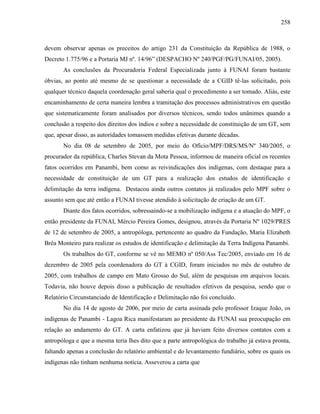 258
devem observar apenas os preceitos do artigo 231 da Constituição da República de 1988, o
Decreto 1.775/96 e a Portaria MJ nº. 14/96” (DESPACHO Nº 240/PGF/PG/FUNAI/05, 2005).
As conclusões da Procuradoria Federal Especializada junto à FUNAI foram bastante
óbvias, ao ponto até mesmo de se questionar a necessidade de a CGID tê-las solicitado, pois
qualquer técnico daquela coordenação geral saberia qual o procedimento a ser tomado. Aliás, este
encaminhamento de certa maneira lembra a tramitação dos processos administrativos em questão
que sistematicamente foram analisados por diversos técnicos, sendo todos unânimes quando a
conclusão a respeito dos direitos dos índios e sobre a necessidade de constituição de um GT, sem
que, apesar disso, as autoridades tomassem medidas efetivas durante décadas.
No dia 08 de setembro de 2005, por meio do Ofício/MPF/DRS/MS/Nº 340/2005, o
procurador da república, Charles Stevan da Mota Pessoa, informou de maneira oficial os recentes
fatos ocorridos em Panambi, bem como as reivindicações dos indígenas, com destaque para a
necessidade de constituição de um GT para a realização dos estudos de identificação e
delimitação da terra indígena. Destacou ainda outros contatos já realizados pelo MPF sobre o
assunto sem que até então a FUNAI tivesse atendido à solicitação de criação de um GT.
Diante dos fatos ocorridos, sobressaindo-se a mobilização indígena e a atuação do MPF, o
então presidente da FUNAI, Mércio Pereira Gomes, designou, através da Portaria Nº 1029/PRES
de 12 de setembro de 2005, a antropóloga, pertencente ao quadro da Fundação, Maria Elizabeth
Brêa Monteiro para realizar os estudos de identificação e delimitação da Terra Indígena Panambi.
Os trabalhos do GT, conforme se vê no MEMO nº 050/Ass Tec/2005, enviado em 16 de
dezembro de 2005 pela coordenadora do GT à CGID, foram iniciados no mês de outubro de
2005, com trabalhos de campo em Mato Grosso do Sul, além de pesquisas em arquivos locais.
Todavia, não houve depois disso a publicação de resultados efetivos da pesquisa, sendo que o
Relatório Circunstanciado de Identificação e Delimitação não foi concluído.
No dia 14 de agosto de 2006, por meio de carta assinada pelo professor Izaque João, os
indígenas de Panambi - Lagoa Rica manifestaram ao presidente da FUNAI sua preocupação em
relação ao andamento do GT. A carta enfatizou que já haviam feito diversos contatos com a
antropóloga e que a mesma teria lhes dito que a parte antropológica do trabalho já estava pronta,
faltando apenas a conclusão do relatório ambiental e do levantamento fundiário, sobre os quais os
indígenas não tinham nenhuma notícia. Asseverou a carta que
 