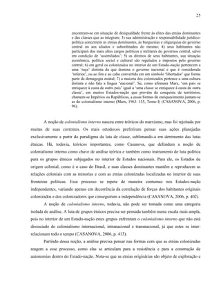 25
encontram-se em situação de desigualdade frente às elites das etnias dominantes
e das classes que as integram; 3) sua administração e responsabilidade jurídico-
política concernem às etnias dominantes, às burguesias e oligarquias do governo
central ou aos aliados e subordinados do mesmo; 4) seus habitantes não
participam dos mais altos cargos políticos e militares do governos central, salvo
em condição de ‘assimilados’; 5) os direitos de seus habitantes, sua situação
econômica, política social e cultural são regulados e impostos pelo governo
central; 6) em geral os colonizados no interior de um Estado-nação pertencem a
uma ‘raça’ distinta da que domina o governo nacional e que é considerada
‘inferior’, ou ao fim e ao cabo convertida em um símbolo ‘libertador’ que forma
parte da demagogia estatal; 7) a maioria dos colonizados pertence a uma cultura
distinta e não fala a língua ‘nacional’. Se, como afirmara Marx, ‘um país se
enriquece à custa de outro país’ igual a ‘uma classe se enriquece à custa de outra
classe’, em muitos Estados-nação que provêm da conquista de territórios,
chamem-se Impérios ou Repúblicas, a essas formas de enriquecimento juntam-se
as do colonialismo interno (Marx, 1963: 155, Tomo I) (CASANOVA, 2006, p.
96).
A noção de colonialismo interno nasceu entre teóricos do marxismo, mas foi rejeitada por
muitas de suas correntes. Os mais ortodoxos preferiram pensar suas ações planejadas
exclusivamente a partir do paradigma da luta de classe, sublimando-a em detrimento das lutas
étnicas. Há, todavia, teóricos importantes, como Casanova, que defendem a noção de
colonialismo interno como chave de análise teórica e também como instrumento de luta política
para os grupos étnicos subjugados no interior de Estados nacionais. Para ele, os Estados de
origem colonial, como é o caso do Brasil, e suas classes dominantes mantêm e reproduzem as
relações coloniais com as minorias e com as etnias colonizadas localizadas no interior de suas
fronteiras políticas. Esse processo se repete de maneira contumaz nos Estados-nação
independentes, variando apenas em decorrência da correlação de forças dos habitantes originais
colonizados e dos colonizadores que conseguiram a independência (CASANOVA, 2006, p. 402).
A noção de colonialismo interno, todavia, não pode ser tomada como uma categoria
isolada de análise. A luta de grupos étnicos precisa ser pensada também numa escala mais ampla,
pois no interior de um Estado-nação estes grupos enfrentam o colonialismo interno que não está
dissociado do colonialismo internacional, intranacional e transnacional, já que estes se inter-
relacionam todo o tempo (CASANOVA, 2006, p. 413).
Partindo dessa noção, a análise precisa pensar nas formas com que as etnias colonizadas
reagem a esse processo, como elas se articulam para a resistência e para a construção de
autonomias dentro do Estado-nação. Nota-se que as etnias originárias são objeto de exploração e
 