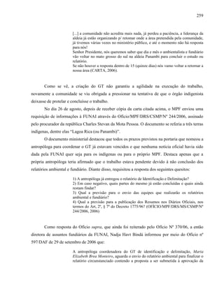 259
[...] a comunidade não acredita mais nada, já perdeu a paciência, a liderança da
aldeia já estão organizando p/ retomar onde a área pretendida pela comunidade,
já tivemos várias vezes no ministério público, e até o momento não há resposta
para nós!
Senhor Presidente, nós queremos saber que dia e mês o ambientalista e fundiário
vão voltar no mato grosso do sul na aldeia Panambi para concluir o estudo ou
relatório.
Se não houver a resposta dentro de 15 (quinze dias) nós vamo voltar a retornar a
nossa área (CARTA, 2006).
Como se vê, a criação do GT não garantiu a agilidade na execução do trabalho,
novamente a comunidade se viu obrigada a pressionar na tentativa de que o órgão indigenista
deixasse de protelar e concluísse o trabalho.
No dia 26 de agosto, depois de receber cópia da carta citada acima, o MPF enviou uma
requisição de informações à FUNAI através do Ofício/MPF/DRS/CSMP/Nº 244/2006, assinado
pelo procurador da república Charles Stevan da Mota Pessoa. O documento se referia a três terras
indígenas, dentre elas “Lagoa Rica (ou Panambi)”.
O documento ministerial destacou que todos os prazos previstos na portaria que nomeou a
antropóloga para coordenar o GT já estavam vencidos e que nenhuma notícia oficial havia sido
dada pela FUNAI quer seja para os indígenas ou para o próprio MPF. Destaca apenas que a
própria antropóloga teria afirmado que o trabalho estava pendente devido à não conclusão dos
relatórios ambiental e fundiário. Diante disso, requisitou a resposta dos seguintes quesitos:
1) A antropóloga já entregou o relatório de Identificação e Delimitação?
2) Em caso negativo, quais partes do mesmo já estão concluídas e quais ainda
restam findar?
3) Qual a previsão para o envio das equipes que realizarão os relatórios
ambiental e fundiário?
4) Qual a previsão para a publicação dos Resumos nos Diários Oficiais, nos
termos do Art, 2º, § 7º do Decreto 1775/96? (OFÍCIO/MPF/DRS/MS/CSMP/Nº
244/2006, 2006)
Como resposta do Ofício supra, que ainda foi reiterado pelo Ofício Nº 370/06, a então
diretora de assuntos fundiários da FUNAI, Nadja Havt Bindá informou por meio do Ofício nº
597/DAF de 29 de setembro de 2006 que:
A antropóloga coordenadora do GT de identificação e delimitação, Maria
Elizabeth Brea Monteiro, aguarda o envio do relatório ambiental para finalizar o
relatório circunstanciado contendo a proposta a ser submetida à aprovação da
 