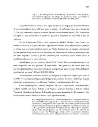 260
FUNAI. A Coordenação-Geral de Identificação e Delimitação desta Diretoria,
vem solicitando agilização na entrega dos mesmos de forma a possibilitar a
realização do levantamento fundiário (OFÍCIO Nº 597/DAF, 2006).
A sucinta informação prestada pelo órgão indigenista não respondeu absolutamente nada
de novo em relação ao que o MPF e os índios já sabiam. Há razões para supor que o descaso da
FUNAI com esta questão, naquele momento, não estivesse relacionado apenas à falta de estrutura
do órgão e à sua insuficiência de quadro de pessoal, a conjuntura era desfavorável para os
indígenas.
Em 11 de janeiro de 2006, o então presidente da FUNAI, Mércio Pereira Gomes, em
entrevista concedida a “Agência Reuters”, replicada em inúmeros meios de comunicação, rebateu
às críticas que o governo brasileiro recebeu da Anistia Internacional. A entidade internacional
havia responsabilizado o governo pelo alto número de assassinatos de indígenas ocorridos no país
em 2005. Segundo a Anistia, o governo contribuiu para a ocorrência dessas mortes devido à
lentidão para demarcar as terras indígenas.
Ao defender o governo brasileiro, Mércio Pereira Gomes disse que as demandas por terras
eram exageradas, em suas palavras: “É terra demais. Até agora, não há limites para suas
reivindicações fundiárias, mas estamos chegando a um ponto em que o Supremo Tribunal Federal
terá de definir um limite” (FUNAI REJEITA, 2006).
A declaração foi duramente recebida por indígenas e indigenistas. Organizações como a
COIAB – Coordenação das Organizações Indígenas da Amazônia Brasileira e Lideranças Kayapó
divulgaram notas criticando o presidente da Fundação e exigindo sua saída do órgão.
Cinco antropólogos do Conselho Indigenista da FUNAI, quais sejam: Bruna Franchetto,
Gilberto Azanha, Isa Maria Pacheco, José Augusto Laranjeira Sampaio e Rubem Ferreira
Thomas de Almeida se desligaram do Conselho em protesto às declarações do presidente. Eles
enviaram uma carta ao Ministro da Justiça a qual reproduzo abaixo:
Nós, antropólogos membros do Conselho Indigenista da Fundação Nacional do
Índio – FUNAI, nomeados por V. EXª e abaixo assinados, vimos por meio desta
solicitar nosso desligamento desse Conselho. Nossa atitude pretende questionar
enfaticamente procedimentos da política indigenista constatada nas ações da
FUNAI, que se fundamentam em concepções arcaicas sobre os povos indígenas,
seja no campo da ação política, seja nas orientações teóricas dos métodos das
Ciências Sociais e da Antropologia. Nesse sentido, os problemas fundiários
enfrentados por diversos povos indígenas brasileiros não têm sido considerados
 