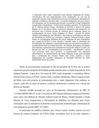 261
e enfrentados pelo órgão responsável pela política indigenista de Estado.
Classificados, não raro explicitamente como ‘aculturados’ ou ‘em vias de
integração’ figuram como impertinentes com suas reivindicações, absolutamente
legítimas e históricas. De outro lado, o Conselho Indigenista, do qual estamos
nos desligando, não foi acionado para discutir e aconselhar o órgão indigenista,
reproduzindo a inoperância e ineficácia de Conselhos passados. As declarações
do Sr. Mércio Pereira Gomes, Presidente da FUNAI, à agência de notícia
Reuters em 12 de janeiro último, expressam cabalmente uma perspectiva de
retrocesso face à história recente de inúmeros povos indígenas quanto ao
reconhecimento de novas Terras Indígenas no Brasil – posição em última
instância referendada por esse Ministério. Não podemos aconselhar ou subsidiar
um Presidente da FUNAI que conclama o Supremo Tribunal Federal a impor
limites às reivindicações fundiárias dos povos indígenas do país. Entendemos
que o papel da FUNAI é ouvir, discutir e entender todas as dimensões das
reivindicações dos indígenas e encaminhá-las para que encontrem ressonância e
reconhecimento junto ao Estado brasileiro. As referidas declarações, divulgadas
pela imprensa, contrariam nosso entendimento da questão indígena no país, por
advogar um ‘fim’ às reivindicações pela via judicial – reproduzindo o que já
vem ocorrendo neste novo governo: a ‘judicialização’ dos processos
administrativos de reconhecimento das terras indígenas usada como desculpa
para a paralisação dos mesmos. Dadas estas razões, pedimos o nosso
desligamento do Conselho Indigenista da Fundação Nacional do Índio
(FRANCHETTO et alli, 2006).
Diante do posicionamento explicitado na fala do presidente da FUNAI, não se poderia
esperar por parte dos dirigentes da Fundação grande empenho para a solução da questão da Terra
Indígena Panambi - Lagoa Rica. Em março de 2007, muito desgastado, o antropólogo Mércio
Pereira Gomes deixou a FUNAI, assumiu então, o também antropólogo, Márcio Augusto Freitas
de Meira, com uma proposta de reestruturação para o órgão indigenista. Esta mudança, no
entanto, ainda não foi capaz de acelerar o processo administrativo conforme era o desejo dos
Kaiowa de Panambi.
Segundo certidão acostada nos autos do Procedimento Administrativo do MPF Nº
1.21.0001.000290.2005-19, no dia 31 de julho de 2007 algumas lideranças indígenas de Panambi,
quais sejam: José Barbosa de Almeida, Videral Locário de Morais, Arnaldo Sanabrio e Faride
Mariano de Lima compareceram à Procuradoria da República em Dourados para buscar
informações sobre os andamentos do Relatório Circunstanciado de Identificação e Delimitação da
terra indígena em questão (MPF, 31/7/2007).
O procurador da república telefonou para Aluísio Ladeira Azanha, assessor da nova
diretora de assuntos fundiários da FUNAI, Maria Auxiliadora Cruz de Sá Leão. Durante a
 