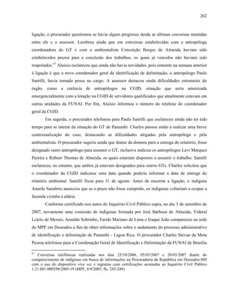 262
ligação, o procurador questionou se havia algum progresso desde as últimas conversas mantidas
entre ele e o assessor. Lembrou ainda que em conversas estabelecidas com a antropóloga
coordenadora do GT e com a ambientalista Conceição Borges de Almeida haviam sido
estabelecidos prazos para a conclusão dos trabalhos, os quais já vencidos não haviam sido
respeitados.67
Aluísio esclareceu que ainda não havia novidades, pois somente na semana anterior
à ligação é que o novo coordenador geral de identificação de delimitação, o antropólogo Paulo
Santilli, havia tomado posse no cargo. A assessor destacou ainda dificuldades estruturais do
órgão, como a carência de antropólogos na CGID, situação que seria amenizada
emergencialmente com a lotação na CGID de servidores qualificados que atualmente estavam em
outras unidades da FUNAI. Por fim, Aluísio informou o número do telefone do coordenador
geral da CGID.
Em seguida, o procurador telefonou para Paulo Santilli que esclareceu ainda não ter tido
tempo para se interar da situação do GT de Panambi. Charles passou então a realizar uma breve
contextualização do caso, destacando as dificuldades alegadas pela antropóloga e pela
ambientalista. O procurador sugeriu ainda que diante da demora para a entrega do relatório, fosse
designado outro antropólogo para assumir o GT, inclusive indicou os antropólogos Levi Marques
Pereira e Rubem Thomas de Almeida, os quais estariam dispostos a assumir o trabalho. Santilli
esclareceu, no entanto, que ambos já estavam designados para outros GTs. Charles solicitou que
o coordenador da CGID indicasse uma data quando poderia informar a data de entrega do
relatório ambiental. Santilli fixou para 31 de agosto. Antes de encerrar a ligação, o indígena
Anardo Sanabrio anunciou que se o prazo não fosse cumprido, os indígenas voltariam a ocupar a
fazenda vizinha à aldeia.
Conforme certificado nos autos do Inquérito Civil Público supra, no dia 3 de setembro de
2007, novamente uma comissão de indígenas formada por José Barbosa de Almeida, Videral
Lcário de Morais, Arnaldo Sobrinho, Faride Mariano de Lima e Izaque João compareceu na sede
do MPF em Dourados a fim de obter informações sobre o andamento do processo administrativo
de identificação e delimitação de Panambi - Lagoa Rica. O procurador Charles Stevan da Mota
Pessoa telefonou para a Coordenação Geral de Identificação e Delimitação da FUNAI de Brasília
67
Conversas telefônicas realizadas nos dias 25/10/2006, 05/03/2007 e 20/03/2007 diante do
comparecimento de indígenas em busca de informações na Procuradoria da República em Dourados-MS
com o uso do dispositivo viva voz e registras com certificações acostadas ao Inquérito Civil Público
1.21.001.000290/2005-19 (MPF, 6/9/2005, fls. 245-249).
 