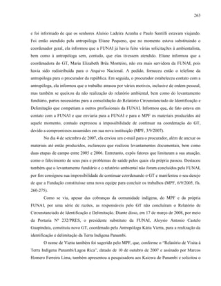 263
e foi informado de que os senhores Aluísio Ladeira Azanha e Paulo Santilli estavam viajando.
Foi então atendido pela antropóloga Eliane Pequeno, que no momento estava substituindo o
coordenador geral, ela informou que a FUNAI já havia feito várias solicitações à ambientalista,
bem como à antropóloga sem, contudo, que elas tivessem atendido. Eliane informou que a
coordenadora do GT, Maria Elizabeth Brêa Monteiro, não era mais servidora da FUNAI, pois
havia sido redistribuída para o Arquivo Nacional. A pedido, forneceu então o telefone da
antropóloga para o procurador da república. Em seguida, o procurador estabeleceu contato com a
antropóloga, ela informou que o trabalho atrasou por vários motivos, inclusive de ordem pessoal,
mas também se queixou da não realização do relatório ambiental, bem como do levantamento
fundiário, partes necessárias para a consolidação do Relatório Circunstanciado de Identificação e
Delimitação que competiam a outros profissionais da FUNAI. Informou que, de fato estava em
contato com a FUNAI e que enviaria para a FUNAI e para o MPF os materiais produzidos até
aquele momento, contudo expressou a impossibilidade de continuar na coordenação do GT,
devido a compromissos assumidos em sua nova instituição (MPF, 3/9/2007).
No dia 4 de setembro de 2007, ela enviou um e-mail para o procurador, além de anexar os
materiais até então produzidos, esclareceu que realizou levantamentos documentais, bem como
duas etapas de campo entre 2005 e 2006. Entretanto, expôs fatores que limitaram a sua atuação,
como o falecimento de seus pais e problemas de saúde pelos quais ela própria passou. Destacou
também que o levantamento fundiário e o relatório ambiental não foram concluídos pela FUNAI,
por fim consignou sua impossibilidade de continuar coordenando o GT e manifestou o seu desejo
de que a Fundação constituísse uma nova equipe para concluir os trabalhos (MPF, 6/9/2005, fls.
260-275).
Como se viu, apesar das cobranças da comunidade indígena, do MPF e da própria
FUNAI, por uma série de razões, as responsáveis pelo GT não concluíram o Relatório de
Circunstanciado de Identificação e Delimitação. Diante disso, em 17 de março de 2008, por meio
da Portaria Nº 232/PRES, o presidente substituto da FUNAI, Aloysio Antonio Castelo
Guapindaia, constituiu novo GT, coordenado pela Antropóloga Kátia Vietta, para a realização da
identificação e delimitação da Terra Indígena Panambi.
O nome de Vietta também foi sugerido pelo MPF, que, conforme o “Relatório de Visita à
Terra Indígena Panambi/Lagoa Rica”, datado de 10 de outubro de 2007 e assinado por Marcos
Homero Ferreira Lima, também apresentou a pesquisadora aos Kaiowa de Panambi e solicitou o
 