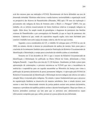264
aval dos mesmos para sua indicação à FUNAI. Recentemente ela havia defendido sua tese de
doutorado intitulada “Histórias sobre terras e xamãs kaiowa: territorialidade e organização social
na perspectiva dos Kaiowa de Panambizinho (Dourados, MS) após 170 anos de exploração e
povoamento não indígena da faixa de fronteira entre o Brasil e o Paraguai” (2007). Em seu
trabalho, ela se utilizou exaustivamente de fontes históricas relativas à ocupação indígena na
região. Além disso, fez amplo estudo de genealogias e diagramas de parentesco das famílias
extensas de Panambizinho e por consequência de Panambi, já que os laços de parentesco são
inúmeros. Esperava-se que, sendo ela especialista naquela região, teria mais facilidade para
concluir o trabalho num curto espaço de tempo, todavia, não foi isso que ocorreu.
Segundo a nova coordenadora do GT, o trabalho foi entregue para a FUNAI no ano de
2009, no entanto, devido à demora no procedimento de análise do mesmo, bem como para a
conclusão do levantamento fundiário para a posterior finalização do Relatório Circunstanciado de
Identificação e Delimitação, o tempo para a conclusão do trabalho acabou se estendendo.
Somente em 12 de dezembro de 2011 é que o resumo do Relatório Circunstanciado de
Identificação e Delimitação foi publicado no Diário Oficial da União, delimitando a Terra
Indígena Panambi – Lagoa Rica com área de 12.126 hectares. Atualmente, já findo o prazo para
apresentação de contestações, o processo encontra-se na FUNAI que tem a incumbência de
analisá-las e respondê-las para em seguida encaminhar ao Ministério da Justiça com vistas à
publicação da portaria declaratória de posse permanente indígena. A aprovação pela FUNAI do
Relatório Circunstanciado de Identificação e Delimitação da terra indígena não alterou em nada a
situação fática vivenciada pelos indígenas. No entanto, é passo fundamental para que o processo
de regularização fundiária se desenvolva de maneira satisfatória. Sem o estudo técnico, nem
mesmo o mais bem intencionado ministro da justiça poderia assinar uma portaria declaratória,
tampouco o presidente da república poderia assinar o decreto homologatório. Daqui por diante, os
Kaiowa pretendem continuar sua luta para que os próximos atos administrativos sejam
efetivamente cumpridos para que, enfim, possam ter a posse plena da área delimitada.
 