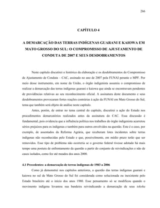 266
CAPÍTULO 4
A DEMARCAÇÃO DAS TERRAS INDÍGENAS GUARANI E KAIOWA EM
MATO GROSSO DO SUL: O COMPROMISSO DE AJUSTAMENTO DE
CONDUTA DE 2007 E SEUS DESDOBRAMENTOS
Neste capítulo discutirei o histórico da elaboração e os desdobramentos do Compromisso
de Ajustamento de Conduta – CAC, assinado no ano de 2007 pela FUNAI perante o MPF. Por
meio desse instrumento, em nome da União, o órgão indigenista assumiu o compromisso de
realizar a demarcação das terras indígenas guarani e kaiowa que ainda se encontravam pendentes
de providências relativas ao seu reconhecimento oficial. A assinatura deste documento e seus
desdobramentos provocaram fortes reações contrárias à ação da FUNAI em Mato Grosso do Sul,
tema que também será objeto de análise neste capítulo.
Antes, porém, de entrar no tema central do capítulo, discutirei a ação do Estado nos
procedimentos demarcatórios realizados antes da assinatura do CAC. Essa discussão é
fundamental, pois evidencia que a influência política nos trabalhos do órgão indigenista acarretou
sérios prejuízos para os indígenas e também para outros envolvidos na questão. Este é o caso, por
exemplo, de assentados da Reforma Agrária, que receberam lotes incidentes sobre terras
indígenas não reconhecidas pelo Estado e que, possivelmente, em médio prazo terão que ser
removidos. Esse tipo de problema não ocorreria se o governo federal tivesse adotado há mais
tempo uma postura de enfrentamento da questão a partir do conjunto de reivindicações e não de
casos isolados, como fez até meados dos anos 2000.
4.1 Precedentes: a demarcação de terras indígenas de 1983 a 2006
Como já demonstrei nos capítulos anteriores, a questão das terras indígenas guarani e
kaiowa no sul de Mato Grosso do Sul foi considerada como solucionada ou inexistente pelo
Estado brasileiro até o início dos anos 1980. Esse pensamento só se modificou quando o
movimento indígena levantou sua bandeira reivindicando a demarcação de seus tekoha
 