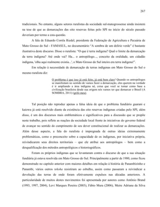 267
tradicionais. No entanto, alguns setores ruralistas da sociedade sul-matogrossense ainda insistem
na tese de que as demarcações das oito reservas feitas pelo SPI no início do século passado
deveriam por termo a esta questão.
A fala de Eduardo Corrêa Riedel, presidente da Federação de Agricultura e Pecuária de
Mato Grosso do Sul - FAMASUL, no documentário “A sombra de um delírio verde” é bastante
ilustrativa deste discurso. Disse o ruralista: “O que é terra indígena? Qual o limite da demarcação
da terra indígena? Até onde vai? Ha... o antropólogo..., conceito da oralidade, um cidadão
indígena, 'olha aqui realmente existia...', o Mato Grosso do Sul inteiro era terra indígena!”.
Em relação à necessidade de demarcação de terras indígenas em Mato Grosso do Sul o
mesmo ruralista diz:
O problema é que isso já está feito, já está bem claro! Quando os antropólogos
se manifestam no sentido de vamos fazer a demarcação, eles querem na verdade
é ir ampliando a área indígena né, coisa que você se tomar como base a
civilização brasileira desde sua origem nós vamos ter que demarcar o Brasil (A
SOMBRA, 2011) (grifo meu).
Tal posição não reproduz apenas a falsa ideia de que o problema fundiário guarani e
kaiowa já está resolvido diante da existência das oito reservas indígenas criadas pelo SPI, além
disso, é um dos discursos mais emblemáticos e significativos para a discussão que se propõe
neste trabalho, pois reflete as reações da sociedade local frente às iniciativas do governo federal
de avançar no sentido do cumprimento de seu dever constitucional de realizar as demarcações.
Além desse aspecto, a fala do ruralista é impregnada de outras ideias extremamente
problemáticas, como o preconceito sobre a capacidade de os indígenas, por iniciativa própria,
reivindicarem seus direitos territoriais – que ele atribui aos antropólogos – bem como a
desqualificação dos métodos antropológicos e historiográficos.
Foram os próprios indígenas que se levantaram contra o discurso de que a sua situação
fundiária já estava resolvida em Mato Grosso do Sul. Principalmente a partir de 1980, como ficou
demonstrado no capítulo anterior com maiores detalhes em relação à história de Panambizinho e
Panambi, vários outros tekoha resistiram ao esbulho, assim como passaram a reivindicar a
devolução das terras de onde foram efetivamente expulsos nas décadas anteriores. A
particularidade de muitos destes movimentos foi apresentada por autores como Antônio Brand
(1993, 1997, 2004), Levi Marques Pereira (2003), Fábio Mura (2006), Meire Adriana da Silva
 