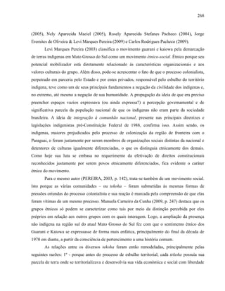 268
(2005), Nely Aparecida Maciel (2005), Rosely Aparecida Stefanes Pacheco (2004), Jorge
Eremites de Oliveira & Levi Marques Pereira (2009) e Carlos Rodrigues Pacheco (2009).
Levi Marques Pereira (2003) classifica o movimento guarani e kaiowa pela demarcação
de terras indígenas em Mato Grosso do Sul como um movimento étnico-social. Étnico porque seu
potencial mobilizador está diretamente relacionado às características organizacionais e aos
valores culturais do grupo. Além disso, pode-se acrescentar o fato de que o processo colonialista,
perpetrado em parceria pelo Estado e por entes privados, responsável pelo esbulho do território
indígena, teve como um de seus principais fundamentos a negação da civilidade dos indígenas e,
no extremo, até mesmo a negação de sua humanidade. A propagação da ideia de que era preciso
preencher espaços vazios expressava (ou ainda expressa?) a percepção governamental e de
significativa parcela da população nacional de que os indígenas não eram parte da sociedade
brasileira. A ideia de integração à comunhão nacional, presente nas principais diretrizes e
legislações indigenistas pré-Constituição Federal de 1988, confirma isso. Assim sendo, os
indígenas, maiores prejudicados pelo processo de colonização da região de fronteira com o
Paraguai, o foram justamente por serem membros de organizações sociais distintas da nacional e
detentores de culturas igualmente diferenciadas, o que os distinguia etnicamente dos demais.
Como hoje sua luta se embasa no requerimento da efetivação de direitos constitucionais
reconhecidos justamente por serem povos etnicamente diferenciados, fica evidente o caráter
étnico do movimento.
Para o mesmo autor (PEREIRA, 2003, p. 142), trata-se também de um movimento social.
Isto porque as várias comunidades – ou tekoha – foram submetidas às mesmas formas de
pressões oriundas do processo colonialista e sua reação é marcada pela compreensão de que elas
foram vítimas de um mesmo processo. Manuela Carneiro da Cunha (2009, p. 247) destaca que os
grupos étnicos só podem se caracterizar como tais por meio da distinção percebida por eles
próprios em relação aos outros grupos com os quais interagem. Logo, a ampliação da presença
não indígena na região sul do atual Mato Grosso do Sul fez com que o sentimento étnico dos
Guarani e Kaiowa se expressasse de forma mais enfática, principalmente do final da década de
1970 em diante, a partir da consciência de pertencimento a uma história comum.
As relações entre os diversos tekoha foram então remodeladas, principalmente pelas
seguintes razões: 1º - porque antes do processo de esbulho territorial, cada tekoha possuía sua
parcela de terra onde se territorializava e desenvolvia sua vida econômica e social com liberdade
 