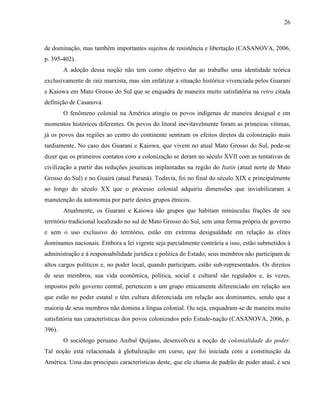 26
de dominação, mas também importantes sujeitos de resistência e libertação (CASANOVA, 2006,
p. 395-402).
A adoção dessa noção não tem como objetivo dar ao trabalho uma identidade teórica
exclusivamente de raiz marxista, mas sim enfatizar a situação histórica vivenciada pelos Guarani
e Kaiowa em Mato Grosso do Sul que se enquadra de maneira muito satisfatória na retro citada
definição de Casanova.
O fenômeno colonial na América atingiu os povos indígenas de maneira desigual e em
momentos históricos diferentes. Os povos do litoral inevitavelmente foram as primeiras vítimas,
já os povos das regiões ao centro do continente sentiram os efeitos diretos da colonização mais
tardiamente. No caso dos Guarani e Kaiowa, que vivem no atual Mato Grosso do Sul, pode-se
dizer que os primeiros contatos com a colonização se deram no século XVII com as tentativas de
civilização a partir das reduções jesuíticas implantadas na região do Itatin (atual norte de Mato
Grosso do Sul) e no Guairá (atual Paraná). Todavia, foi no final do século XIX e principalmente
ao longo do século XX que o processo colonial adquiriu dimensões que inviabilizaram a
manutenção da autonomia por parte destes grupos étnicos.
Atualmente, os Guarani e Kaiowa são grupos que habitam minúsculas frações de seu
território tradicional localizado no sul de Mato Grosso do Sul, sem uma forma própria de governo
e sem o uso exclusivo do território, estão em extrema desigualdade em relação às elites
dominantes nacionais. Embora a lei vigente seja parcialmente contrária a isso, estão submetidos à
administração e à responsabilidade jurídica e política do Estado, seus membros não participam de
altos cargos políticos e, no poder local, quando participam, estão sub-representados. Os direitos
de seus membros, sua vida econômica, política, social e cultural são regulados e, às vezes,
impostos pelo governo central, pertencem a um grupo etnicamente diferenciado em relação aos
que estão no poder estatal e têm cultura diferenciada em relação aos dominantes, sendo que a
maioria de seus membros não domina a língua colonial. Ou seja, enquadram-se de maneira muito
satisfatória nas características dos povos colonizados pelo Estado-nação (CASANOVA, 2006, p.
396).
O sociólogo peruano Aníbal Quijano, desenvolveu a noção de colonialidade do poder.
Tal noção está relacionada à globalização em curso, que foi iniciada com a constituição da
América. Uma das principais características deste, que ele chama de padrão de poder atual, é seu
 