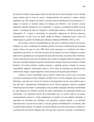 269
de escolha em relação a quais grupos fariam ou não parte de sua rede de relações. Com a remoção
dessas famílias para as áreas de reserva, obrigatoriamente elas passaram a manter relações
cotidianas com vários grupos não aliados, causando inúmeros problemas de relacionamento; 2º -
porque as reservas se tornaram espaços de disputas por território e por escassos recursos
ambientais, gerando situações de stress ambiental; 3º - porque a constituição da malha viária do
estado e a facilitação de meios de transporte e comunicação ampliou o trânsito de pessoas e de
informações; 4º - porque a constituição de instituições indigenistas de diversas naturezas,
governamentais ou não, criou um amplo campo de alianças, fundamental para a busca de
soluções para as questões levantadas pelas lideranças indígenas (PEREIRA, 2003, p. 142).
De um lado, a falta de sustentabilidade da vida social e material no interior das reservas
indígenas, de outro, a ampliação de elementos políticos favoráveis à mobilização por demandas
sociais, fizeram com que nos anos 1980 vários tekoha passassem a se mobilizar com vistas à
retomada de suas terras. As retomadas de terras são movimentos em que os indígenas, em geral,
depois de ter aguardado por um longo período pela ação do Estado, na ausência dela, mobilizam-
se para ocupar parte da terra que reivindicam como sendo de ocupação tradicional indígena. Esta
tem sido a principal estratégia de pressão utilizada pelos Guarani e Kaiowa em relação ao Estado
brasileiro. Os eventos políticos isolados passaram a aglutinar pessoas oriundas de diversas
comunidades indígenas, fortalecendo assim as várias ações de retomadas que posteriormente
acabaram por obrigar o órgão indigenista a iniciar processos de regularização fundiária.
Embora as várias comunidades que se uniram e ainda hoje se unem como movimento
social pela demarcação de terras indígenas em Mato Grosso do Sul carreguem entre si diversas
diferenças, o que não raro é motivo de tensões no relacionamento, há uma causa objetiva que as
une, qual seja: a demanda pela demarcação das terras. Não há regimento, estatuto ou qualquer
formalização do movimento. A participação se dá por adesão e depende, sobretudo, da habilidade
de cada liderança em mobilizar pessoas de outras comunidades, tal capacidade também esta
relacionada a um importante sistema de reciprocidade, pois ao receber ajuda de um grupo,
automaticamente assume-se o tácito compromisso de ajudá-lo em suas próprias demandas. A
capacidade de articulação das lideranças com apoiadores externos também é um elemento
importante para o sucesso de suas ações, é isso que garante visibilidade para o movimento, além
de garantir apoio material. No entanto, de maneira alguma este apoio descaracteriza a liderança e
a autonomia do movimento indígena, haja vista que todo o processo é pensado e conduzido por
 