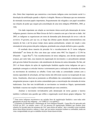 270
eles. Outro fator importante que caracteriza o movimento indígena como movimento social é a
dissolução da mobilização quando o objetivo é atingido. Mesmo as lideranças que nos momentos
de retomada exerceram papéis importantes, frequentemente são relegadas a um papel secundário
nas relações de poder que surgem pós-consolidação de uma terra indígena (PEREIRA, 2003, p.
144).
Um dado importante em relação ao movimento étnico-social pela demarcação de terras
indígenas guarani e kaiowa em Mato Grosso do Sul é a maneira com que a luta tem se dado. Até
2007, os indígenas se organizavam em torno de demandas pela demarcação de terras e não do
território. O governo, por sua vez, ao longo das últimas quatro décadas instrumentalizou esta
maneira de luta e até há pouco tempo atuou apenas pontualmente, sempre em reação a uma
retomada de terras promovida pelos indígenas, protelando uma solução definitiva para a questão.
O resultado dessa maneira de proceder foi o reconhecimento de 21 terras indígenas
delimitadas68
em forma de ilhas com áreas que variam entre 404,7 ha (Jaguari) e 12.196 ha
(Panambi – Lagoa Rica69
). Tais reconhecimentos de terras indígenas, sem dúvida representam
avanços, por outro lado, essa maneira de organização do movimento e o procedimento adotado
pelo governo federal favoreceram o não atendimento de dezenas de outras demandas. De fato, até
2011 só foram objetos de ações de regularização fundiária aquelas terras indígenas em que a
população conseguiu se articular interna e externamente para a realização de retomadas de terras
ou movimentos de resistência ao esbulho. Como nem todas as comunidades contam com a
mesma capacidade de articulação, até hoje muitas não obtiveram sucesso na recuperação de suas
terras. Atualmente, observam-se justamente as dificuldades das comunidades remanescentes em
arregimentar pessoas e apoio de outras comunidades para a concretização das retomadas de terras
tradicionais. Esse fato tem inviabilizado os movimentos ou tornado-os frágeis, oportunizando
facilidade e sucesso nas reações violentas perpetradas por seus contrários.
Analisar o movimento reivindicatório pela demarcação de terras guarani e kaiowa
também é enfrentar uma questão que reflete a organização social desses grupos indígenas. Tal
68
Estas terras indígenas encontram-se em variadas fases de regularização fundiária e nem todas estão
plenamente em posse dos indígenas – ver TABELA 5, no capítulo 2.
69
O Relatório de Identificação e Delimitação da Terra Indígena Panambi - Lagoa Rica foi aprovado pela
FUNAI em 2011, no entanto, como o GT do processo de regularização fundiária que resultou neste
relatório foi iniciado antes da assinatura do CAC, para efeitos de análise, não o considero como resultado
direto desta última iniciativa, embora, é claro, que em muitos momentos tenham se confundido, tendo em
vista a temporalidade em que os trabalhos técnicos foram desenvolvidos.
 