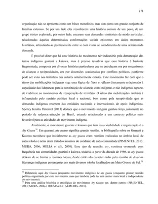 271
organização não se apresenta como um bloco monolítico, mas sim como um grande conjunto de
famílias extensas. Se por um lado eles reconhecem uma história comum de um povo, de um
grupo étnico explorado, por outro lado, encaram suas demandas territoriais de modo particular,
relacionadas àquelas determinadas conformações sociais existentes em dados momentos
históricos, articulando-se politicamente entre si com vistas ao atendimento de uma determinada
demanda.
É possível dizer que há uma história do movimento reivindicatório pela demarcação das
terras indígenas guarani e kaiowa, mas é preciso ressalvar que essa história é bastante
fragmentada, composta por diversas histórias particulares que se entrelaçam ora por mecanismos
de alianças e reciprocidades, ora por distensões ocasionadas por conflitos políticos, conforme
pode ser visto nos trabalhos dos autores anteriormente citados. Este movimento faz com que o
ritmo das mobilizações indígenas siga uma lógica de fluxo e refluxo diretamente relacionado à
capacidade das lideranças para a constituição de alianças com indígenas e não indígenas capazes
de viabilizar os movimentos de recuperação de território. O ritmo das mobilizações também é
influenciado pelo cenário político local e nacional, bem como pela receptividade que as
demandas indígenas recebem das entidades nacionais e internacionais de apoio indigenista.
Spency Kmitta Pimentel (2013) destaca que o movimento indígena ganhou força justamente no
período de redemocratização do Brasil, estando relacionado a um contexto político mais
favorável para as atividades do movimento indígena.
Atualmente, o movimento guarani e kaiowa que tem mais visibilidade e organização é o
Aty Guasu70
. Em guarani, aty auasu significa grande reunião. A bibliografia sobre os Guarani e
Kaiowa reconhece que inicialmente as aty guasu eram reuniões realizadas no âmbito local de
cada tekoha e nelas eram tratados assuntos do cotidiano de cada comunidade (PIMENTEL, 2013;
MURA, 2006; MELIÀ et alli, 2008). Esse tipo de reunião, aty, continua ocorrendo com
frequência nas comunidades guarani e kaiowa, todavia, a partir da década de 1980, as aty guasu
deixam de se limitar a reuniões locais, desde então são caracterizadas pela reunião de diversas
lideranças indígenas pertencentes aos mais diversos tekoha localizados em Mato Grosso do Sul.71
70
Diferencio aqui Aty Guasu (enquanto movimento indígena) de aty guasu (enquanto grande reunião
política organizada por este movimento, mas que também pode ter um caráter mais local e independente
do movimento).
71
Para uma análise histórica e etnológica do movimento Aty Guasu ver, dentre outros: (PIMENTEL,
2013; MURA, 2006 e THOMAZ DE ALMEIDA, 2001).
 
