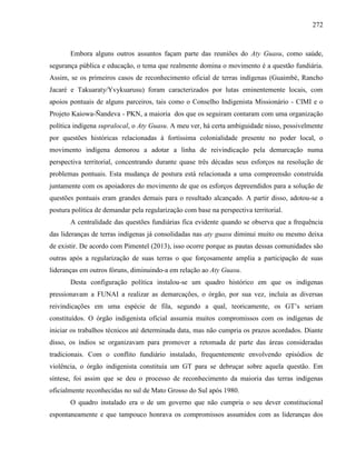 272
Embora alguns outros assuntos façam parte das reuniões do Aty Guasu, como saúde,
segurança pública e educação, o tema que realmente domina o movimento é a questão fundiária.
Assim, se os primeiros casos de reconhecimento oficial de terras indígenas (Guaimbé, Rancho
Jacaré e Takuaraty/Yvykuarusu) foram caracterizados por lutas eminentemente locais, com
apoios pontuais de alguns parceiros, tais como o Conselho Indigenista Missionário - CIMI e o
Projeto Kaiowa-Ñandeva - PKN, a maioria dos que os seguiram contaram com uma organização
política indígena supralocal, o Aty Guasu. A meu ver, há certa ambiguidade nisso, possivelmente
por questões históricas relacionadas à fortíssima colonialidade presente no poder local, o
movimento indígena demorou a adotar a linha de reivindicação pela demarcação numa
perspectiva territorial, concentrando durante quase três décadas seus esforços na resolução de
problemas pontuais. Esta mudança de postura está relacionada a uma compreensão construída
juntamente com os apoiadores do movimento de que os esforços depreendidos para a solução de
questões pontuais eram grandes demais para o resultado alcançado. A partir disso, adotou-se a
postura política de demandar pela regularização com base na perspectiva territorial.
A centralidade das questões fundiárias fica evidente quando se observa que a frequência
das lideranças de terras indígenas já consolidadas nas aty guasu diminui muito ou mesmo deixa
de existir. De acordo com Pimentel (2013), isso ocorre porque as pautas dessas comunidades são
outras após a regularização de suas terras o que forçosamente amplia a participação de suas
lideranças em outros fóruns, diminuindo-a em relação ao Aty Guasu.
Desta configuração política instalou-se um quadro histórico em que os indígenas
pressionavam a FUNAI a realizar as demarcações, o órgão, por sua vez, incluía as diversas
reivindicações em uma espécie de fila, segundo a qual, teoricamente, os GT’s seriam
constituídos. O órgão indigenista oficial assumia muitos compromissos com os indígenas de
iniciar os trabalhos técnicos até determinada data, mas não cumpria os prazos acordados. Diante
disso, os índios se organizavam para promover a retomada de parte das áreas consideradas
tradicionais. Com o conflito fundiário instalado, frequentemente envolvendo episódios de
violência, o órgão indigenista constituía um GT para se debruçar sobre aquela questão. Em
síntese, foi assim que se deu o processo de reconhecimento da maioria das terras indígenas
oficialmente reconhecidas no sul de Mato Grosso do Sul após 1980.
O quadro instalado era o de um governo que não cumpria o seu dever constitucional
espontaneamente e que tampouco honrava os compromissos assumidos com as lideranças dos
 