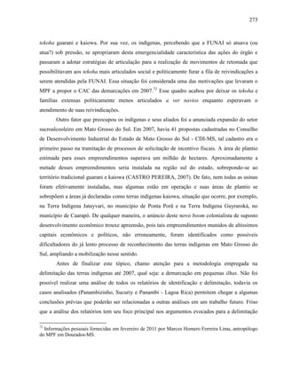 273
tekoha guarani e kaiowa. Por sua vez, os indígenas, percebendo que a FUNAI só atuava (ou
atua?) sob pressão, se apropriaram desta emergencialidade característica das ações do órgão e
passaram a adotar estratégias de articulação para a realização de movimentos de retomada que
possibilitavam aos tekoha mais articulados social e politicamente furar a fila de reivindicações a
serem atendidas pela FUNAI. Essa situação foi considerada uma das motivações que levaram o
MPF a propor o CAC das demarcações em 2007.72
Esse quadro acabou por deixar os tekoha e
famílias extensas politicamente menos articulados a ver navios enquanto esperavam o
atendimento de suas reivindicações.
Outro fator que preocupou os indígenas e seus aliados foi a anunciada expansão do setor
sucroalcooleiro em Mato Grosso do Sul. Em 2007, havia 41 propostas cadastradas no Conselho
de Desenvolvimento Industrial do Estado de Mato Grosso do Sul - CDI-MS, tal cadastro era o
primeiro passo na tramitação de processos de solicitação de incentivo fiscais. A área de plantio
estimada para esses empreendimentos superava um milhão de hectares. Aproximadamente a
metade desses empreendimentos seria instalada na região sul do estado, sobrepondo-se ao
território tradicional guarani e kaiowa (CASTRO PEREIRA, 2007). De fato, nem todas as usinas
foram efetivamente instaladas, mas algumas estão em operação e suas áreas de plantio se
sobrepõem a áreas já declaradas como terras indígenas kaiowa, situação que ocorre, por exemplo,
na Terra Indígena Jatayvari, no município de Ponta Porã e na Terra Indígena Guyraroká, no
município de Caarapó. De qualquer maneira, o anúncio deste novo boom colonialista de suposto
desenvolvimento econômico trouxe apreensão, pois tais empreendimentos munidos de altíssimos
capitais econômicos e políticos, não erroneamente, foram identificados como possíveis
dificultadores do já lento processo de reconhecimento das terras indígenas em Mato Grosso do
Sul, ampliando a mobilização nesse sentido.
Antes de finalizar este tópico, chamo atenção para a metodologia empregada na
delimitação das terras indígenas até 2007, qual seja: a demarcação em pequenas ilhas. Não foi
possível realizar uma análise de todos os relatórios de identificação e delimitação, todavia os
casos analisados (Panambizinho, Sucuriy e Panambi - Lagoa Rica) permitem chegar a algumas
conclusões prévias que poderão ser relacionadas a outras análises em um trabalho futuro. Friso
que a análise dos relatórios tem seu foco principal nos argumentos evocados para a delimitação
72
Informações pessoais fornecidas em fevereiro de 2011 por Marcos Homero Ferreira Lima, antropólogo
do MPF em Dourados-MS.
 