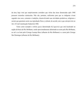 274
da área, haja vista que empiricamente considero que várias das áreas demarcadas após 1980
possuem extensões minúsculas. Não são, portanto, suficientes para que os indígenas vivam
segundo seus usos, costumes e tradições, desenvolvendo suas atividades produtivas, religiosas e
sociais que garantam assim sua reprodução física e cultural, de acordo com o que está previsto no
Art. 231 da Constituição Federal de 1988.
Tomo como exemplo o tekoha guasu denominado Ka’aguyrusu que está localizado na
região da bacia do Rio Brilhante, sendo aproximadamente delimitado ao norte pelo Rio Brilhante,
ao sul e ao leste pelo Córrego Laranja Doce (afluente do Rio Brilhante) e a oeste pelo Córrego
São Domingos (afluente do Rio Brilhante).
 