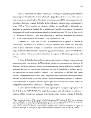 276
Como já mencionado no capítulo anterior, esse takoha guasu engloba as já reconhecidas
terras indígenas Panambizinho, Sucuriy e Panambi - Lagoa Rica, além de vários outros tekoha73
cujos processos de identificação e delimitação foram iniciados em 2008, mas ainda permanecem
inconclusos. Embora a ocupação de frações desta região pelos indígenas nunca tenha cessado74
,
só em 1995 a FUNAI concluiu os primeiros trabalhos de identificação e delimitação que
resultaram na regularização fundiária das terras indígenas Panambizinho e Sucuriy, tais trabalhos
foram desenvolvidos à luz da regulamentação oferecida pelo Decreto nº 22, de 4 de fevereiro de
1991. Já no caso de Panambi - Lagoa Rica, a identificação e a delimitação só foram aprovadas em
2011, já sob a regulamentação do Decreto 1.775 de 8 de janeiro de 1996.
O Decreto nº 22/1991 deu à FUNAI a responsabilidade de aprovar os estudos de
identificação e delimitação e ao ministro da justiça a autoridade para declarar uma área como
sendo de posse permanente indígena e a determinar a sua demarcação. Eliminou-se assim o
Grupo de Trabalho Interministerial presente no regulamento anterior o Decreto nº 94.945/1987,
que era a instância política responsável pela análise da proposta de delimitação apresentada pela
FUNAI.
O Grupo de Trabalho Interministerial, que popularmente foi conhecido como grupão, era
composto por dois representantes do Ministério do Interior, um representante do Ministério da
Reforma e do Desenvolvimento Agrário, um representante da Secretaria-Geral do Conselho de
Segurança Nacional, um representante do Instituto Nacional de Colonização e Reforma Agrária,
um representante do órgão fundiário estadual e um representante da FUNAI. Esse grupo
analisava a área proposta pela FUNAI, emitia um parecer conclusivo que era então submetido aos
ministros das pastas citadas e, nos casos em que a área estava na faixa de fronteira, ao Secretário-
Geral do Conselho de Segurança Nacional. Após a aprovação das autoridades citadas, baixava-se
uma portaria interministerial determinando a demarcação da área.
O Grupo de Trabalho Interministerial tinha a prerrogativa de, segundo o parágrafo 3º do
Art. 3º do Decreto nº 94.945/1987, “Em função do exame procedido e levando em consideração o
interesse público, os interesses indígenas, os problemas sociais e outros, o Grupo de Trabalho
73
Sem prejuízo de outros, o CAC assinado pela FUNAI junto ao MPF no final de 2007 cita os seguintes
tekoha localizados na bacia do Rio Brilhante: Karumbe/Yvyrarõry, Jaguaretekue, Mbykureaty, Aguara,
Tatuí, Itajeguakua, Kanguery, Yasori, Rancho Pindo, Potrero Guasu e Ithaum.
74
No caso de Sucuriy, os Kaiowa foram expulsos em 1986 com o apoio de fazendeiros da região, da
Prefeitura Municipal de Maracaju, do órgão fundiário estadual e da polícia (COUTINHO JR., 1995b).
 