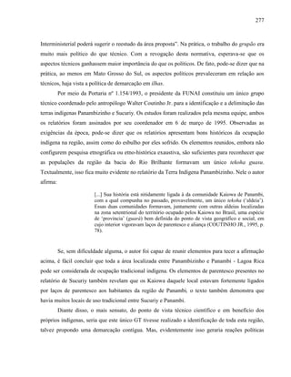 277
Interministerial poderá sugerir o reestudo da área proposta”. Na prática, o trabalho do grupão era
muito mais político do que técnico. Com a revogação desta normativa, esperava-se que os
aspectos técnicos ganhassem maior importância do que os políticos. De fato, pode-se dizer que na
prática, ao menos em Mato Grosso do Sul, os aspectos políticos prevaleceram em relação aos
técnicos, haja vista a política de demarcação em ilhas.
Por meio da Portaria nº 1.154/1993, o presidente da FUNAI constituiu um único grupo
técnico coordenado pelo antropólogo Walter Coutinho Jr. para a identificação e a delimitação das
terras indígenas Panambizinho e Sucuriy. Os estudos foram realizados pela mesma equipe, ambos
os relatórios foram assinados por seu coordenador em 6 de março de 1995. Observadas as
exigências da época, pode-se dizer que os relatórios apresentam bons históricos da ocupação
indígena na região, assim como do esbulho por eles sofrido. Os elementos reunidos, embora não
configurem pesquisa etnográfica ou etno-histórica exaustiva, são suficientes para reconhecer que
as populações da região da bacia do Rio Brilhante formavam um único tekoha guasu.
Textualmente, isso fica muito evidente no relatório da Terra Indígena Panambizinho. Nele o autor
afirma:
[...] Sua história está nitidamente ligada à da comunidade Kaiowa de Panambi,
com a qual compunha no passado, provavelmente, um único tekoha (‘aldeia’).
Essas duas comunidades formavam, juntamente com outras aldeias localizadas
na zona setentrional do território ocupado pelos Kaiowa no Brasil, uma espécie
de ‘provincia’ (guará) bem definida do ponto de vista geográfico e social, em
cujo interior vigoravam laços de parentesco e aliança (COUTINHO JR., 1995, p.
78).
Se, sem dificuldade alguma, o autor foi capaz de reunir elementos para tecer a afirmação
acima, é fácil concluir que toda a área localizada entre Panambizinho e Panambi - Lagoa Rica
pode ser considerada de ocupação tradicional indígena. Os elementos de parentesco presentes no
relatório de Sucuriy também revelam que os Kaiowa daquele local estavam fortemente ligados
por laços de parentesco aos habitantes da região de Panambi, o texto também demonstra que
havia muitos locais de uso tradicional entre Sucuriy e Panambi.
Diante disso, o mais sensato, do ponto de vista técnico científico e em benefício dos
próprios indígenas, seria que este único GT tivesse realizado a identificação de toda esta região,
talvez propondo uma demarcação contígua. Mas, evidentemente isso geraria reações políticas
 