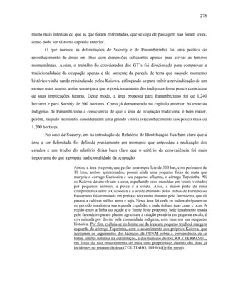 278
muito mais intensas do que as que foram enfrentadas, que se diga de passagem não foram leves,
como pode ser visto no capítulo anterior.
O que norteou as delimitações de Sucuriy e de Panambizinho foi uma política de
reconhecimento de áreas em ilhas com dimensões suficientes apenas para aliviar as tensões
momentâneas. Assim, o trabalho do coordenador dos GT’s foi direcionado para comprovar a
tradicionalidade da ocupação apenas e tão somente da parcela de terra que naquele momento
histórico vinha sendo reivindicado pelos Kaiowa, esforçando-se para inibir a reivindicação de um
espaço mais amplo, assim como para que o posicionamento dos indígenas fosse pouco consciente
de suas implicações futuras. Deste modo, a área proposta para Panambizinho foi de 1.240
hectares e para Sucuriy de 500 hectares. Como já demonstrado no capítulo anterior, há entre os
indígenas de Panambizinho a consciência de que a área de ocupação tradicional é bem maior,
porém, naquele momento, consideraram uma grande vitória o reconhecimento dos pouco mais de
1.200 hectares.
No caso de Sucuriy, em na introdução do Relatório de Identificação fica bem claro que a
área a ser delimitada foi definida previamente em momento que antecedeu a realização dos
estudos e um trecho do relatório deixa bem claro que o critério da conveniência foi mais
importante do que a própria tradicionalidade da ocupação.
Assim, a área proposta, que perfaz uma superfície de 500 has, com perímetro de
11 kms, ambos aproximados, possui ainda uma pequena faixa de mata que
margeia o córrego Cachoeira e seu pequeno afluente, o córrego Taperinha. Ali
os Kaiowa desenvolviam a caça, espalhando seus mundéus em locais visitados
por pequenos animais, a pesca e a coleta. Aliás, a maior parte da zona
compreendida entre o Cachoeira e o açude chamado pelos índios de Barreiro do
Passarinho foi desmatada em período não muito distante pelo fazendeiro, que ali
passou a cultivar milho, arroz e soja. Nesta área foi onde os índios abrigaram-se
no período imediato a sua segunda expulsão, e onde tinham suas casas e ocas. A
região entre a linha do açude e o limite leste proposto, hoje igualmente usada
pelo fazendeiro para o plantio agrícola e a criação pecuária em pequena escala, é
reivindicada por direito pela comunidade indígena, com base em sua ocupação
histórica. Por fim, excluiu-se no limite sul da área um pequeno trecho à margem
esquerda do córrego Taperinha, com o assentimento dos próprios Kaiowa, que
aceitaram os argumentos dos técnicos da FUNAI sobre a conveniência de se
tomar limites naturais na delimitação, e dos técnicos do INCRA e TERRASUL,
em favor do não envolvimento de mais uma propriedade distinta das duas já
incidentes no restante da área (COUTINHO, 1995b) (Grifos meus).
 