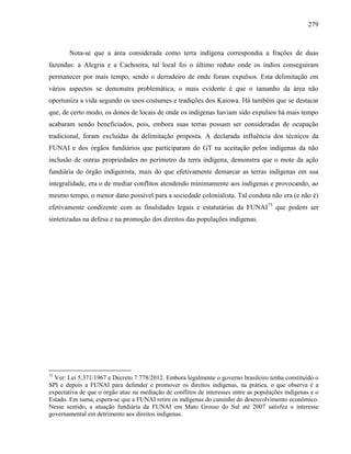 279
Nota-se que a área considerada como terra indígena correspondia a frações de duas
fazendas: a Alegria e a Cachoeira, tal local foi o último reduto onde os índios conseguiram
permanecer por mais tempo, sendo o derradeiro de onde foram expulsos. Esta delimitação em
vários aspectos se demonstra problemática, o mais evidente é que o tamanho da área não
oportuniza a vida segundo os usos costumes e tradições dos Kaiowa. Há também que se destacar
que, de certo modo, os donos de locais de onde os indígenas haviam sido expulsos há mais tempo
acabaram sendo beneficiados, pois, embora suas terras possam ser consideradas de ocupação
tradicional, foram excluídas da delimitação proposta. A declarada influência dos técnicos da
FUNAI e dos órgãos fundiários que participaram do GT na aceitação pelos indígenas da não
inclusão de outras propriedades no perímetro da terra indígena, demonstra que o mote da ação
fundiária do órgão indigenista, mais do que efetivamente demarcar as terras indígenas em sua
integralidade, era o de mediar conflitos atendendo minimamente aos indígenas e provocando, ao
mesmo tempo, o menor dano possível para a sociedade colonialista. Tal conduta não era (e não é)
efetivamente condizente com as finalidades legais e estatutárias da FUNAI75
que podem ser
sintetizadas na defesa e na promoção dos direitos das populações indígenas.
75
Ver: Lei 5.371/1967 e Decreto 7.778/2012. Embora legalmente o governo brasileiro tenha constituído o
SPI e depois a FUNAI para defender e promover os direitos indígenas, na prática, o que observa é a
expectativa de que o órgão atue na mediação de conflitos de interesses entre as populações indígenas e o
Estado. Em suma, espera-se que a FUNAI retire os indígenas do caminho do desenvolvimento econômico.
Nesse sentido, a atuação fundiária da FUNAI em Mato Grosso do Sul até 2007 satisfez o interesse
governamental em detrimento aos direitos indígenas.
 