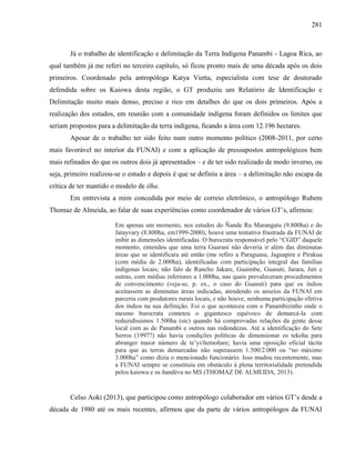281
Já o trabalho de identificação e delimitação da Terra Indígena Panambi - Lagoa Rica, ao
qual também já me referi no terceiro capítulo, só ficou pronto mais de uma década após os dois
primeiros. Coordenado pela antropóloga Katya Vietta, especialista com tese de doutorado
defendida sobre os Kaiowa desta região, o GT produziu um Relatório de Identificação e
Delimitação muito mais denso, preciso e rico em detalhes do que os dois primeiros. Após a
realização dos estudos, em reunião com a comunidade indígena foram definidos os limites que
seriam propostos para a delimitação da terra indígena, ficando a área com 12.196 hectares.
Apesar de o trabalho ter sido feito num outro momento político (2008-2011, por certo
mais favorável no interior da FUNAI) e com a aplicação de pressupostos antropológicos bem
mais refinados do que os outros dois já apresentados – e de ter sido realizado de modo inverso, ou
seja, primeiro realizou-se o estudo e depois é que se definiu a área – a delimitação não escapa da
crítica de ter mantido o modelo de ilha.
Em entrevista a mim concedida por meio de correio eletrônico, o antropólogo Rubem
Thomaz de Almeida, ao falar de suas experiências como coordenador de vários GT’s, afirmou:
Em apenas um momento, nos estudos do Ñande Ru Marangatu (9.800ha) e do
Jatayvary (8.800ha, em1999-2000), houve uma tentativa frustrada da FUNAI de
inibir as dimensões identificadas. O burocrata responsável pelo “CGID” daquele
momento, entendeu que uma terra Guarani não deveria ir além das diminutas
áreas que se identificara até então (me refiro a Paraguasu, Jaguapire e Pirakua
(com média de 2.000ha), identificadas com participação integral das famílias
indígenas locais; não falo de Rancho Jakare, Guaimbe, Guasuti, Jarara, Juti e
outras, com médias inferiores a 1.000ha, nas quais prevaleceram procedimentos
de convencimento (veja-se, p. ex., o caso do Guasuti) para que os índios
aceitassem as diminutas áreas indicadas, atendendo os anseios da FUNAI em
parceria com produtores rurais locais, e não houve, nenhuma participação efetiva
dos índios na sua definição. Foi o que aconteceu com o Panambizinho onde o
mesmo burocrata cometeu o gigantesco equívoco de demarcá-la com
reduzidíssimos 1.500ha (sic) quando há comprovadas relações da gente desse
local com as de Panambi e outros nas redondezas. Até a identificação do Sete
Serros (1997?) não havia condições políticas de dimensionar os tekoha para
abranger maior número de te’yi/ñemoñare; havia uma oposição oficial tácita
para que as terras demarcadas não superassem 1.500/2.000 ou “no máximo
3.000ha” como dizia o mencionado funcionário. Isso mudou recentemente, mas
a FUNAI sempre se constituiu em obstáculo à plena territorialidade pretendida
pelos kaiowa e os ñandéva no MS (THOMAZ DE ALMEIDA, 2013).
Celso Aoki (2013), que participou como antropólogo colaborador em vários GT’s desde a
década de 1980 até os mais recentes, afirmou que da parte de vários antropólogos da FUNAI
 