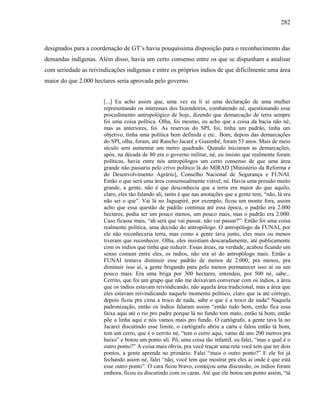 282
designados para a coordenação de GT’s havia pouquíssima disposição para o reconhecimento das
demandas indígenas. Além disso, havia um certo consenso entre os que se dispunham a analisar
com seriedade as reivindicações indígenas e entre os próprios índios de que dificilmente uma área
maior do que 2.000 hectares seria aprovada pelo governo.
[...] Eu acho assim que, uma vez eu li aí uma declaração de uma mulher
representando os interesses dos fazendeiros, combatendo né, questionando esse
procedimento antropológico de hoje, dizendo que demarcação de terra sempre
foi uma coisa política. Olha, foi mesmo, eu acho que a coisa da bacia não né,
mas as anteriores, foi. As reservas do SPI, foi, tinha um padrão, tinha um
objetivo, tinha uma política bem definida e etc.. Bom, depois das demarcações
do SPI, olha, foram, até Rancho Jacaré e Guaimbé, foram 53 anos. Mais de meio
século sem aumentar um metro quadrado. Quando iniciaram as demarcações,
após, na década de 80 era o governo militar, né, eu insisto que realmente foram
políticas, havia entre nós antropólogos um certo consenso de que uma área
grande não passaria pelo crivo político lá do MIRAD [Ministério da Reforma e
do Desenvolvimento Agrário], Conselho Nacional de Segurança e FUNAI.
Então o que será uma área consensualmente viável, né. Havia uma pressão muito
grande, a gente, não é que desconhecia que a terra era maior do que aquilo,
claro, eles tão falando ali, tanto é que nas anotações que a gente tem, “não, lá era
não sei o que”. Vai lá no Jaguapiré, por exemplo, ficou um monte fora, assim
acho que essa questão de padrão continua até essa época, o padrão era 2.000
hectares, podia ser um pouco menos, um pouco mais, mas o padrão era 2.000.
Caso ficasse mais, “ah será que vai passar, não vai passar?”. Então foi uma coisa
realmente política, uma decisão do antropólogo. O antropólogo da FUNAI, por
ele não reconheceria terra, mas como a gente tava junto, eles mais ou menos
tiveram que reconhecer. Olha, eles insistiam descaradamente, até publicamente
com os índios que tinha que reduzir. Essas áreas, na verdade, acabou ficando um
senso comum entre eles, os índios, não era só do antropólogo mais. Então a
FUNAI tentava diminuir esse padrão de menos de 2.000, pra menos, pra
diminuir isso aí, a gente brigando para pelo menos permanecer isso aí ou um
pouco mais. Era uma briga por 300 hectares, entendeu, por 500 né, sabe...
Cerrito, que foi um grupo que não me deixavam conversar com os índios, a área
que os índios estavam reivindicando, não aquela área tradicional, mas a área que
eles estavam reivindicando naquele momento político, claro que ia até córrego,
depois ficou pra cima a troco de nada, sabe o que é a troco de nada? Naquela
padronização, então os índios falaram assim “então tudo bem, então fica essa
faixa aqui até o rio pro padre porque lá no fundo tem mato, então tá bom, então
põe a linha aqui e nós vamos mais pro fundo. O cartógrafo, a gente tava lá no
Jacareí discutindo esse limite, o cartógrafo abriu a carta e falou então tá bom,
tem um cerro, que é o cerrito né, “tem o cerro aqui, vamo dá uns 200 metros pra
baixo” e botou um ponto ali. Pô, uma coisa tão infantil, eu falei, “mas e qual é o
outro ponto?” A coisa mais óbvia, pra você traçar uma reta você tem que ter dois
pontos, a gente aprende no primário. Falei “mais o outro ponto?” E ele foi já
fechando assim né, falei “não, você tem que mostrar pra eles aí onde é que está
esse outro ponto”. O cara ficou bravo, começou uma discussão, os índios foram
embora, ficou eu discutindo com os caras. Até que ele botou um ponto assim, “tá
 