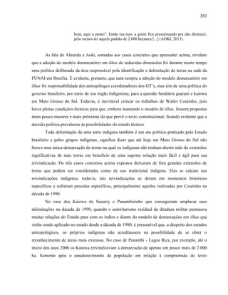 283
bom, aqui o ponto”. Então era isso, a gente fica pressionando pra não diminuir,
pelo menos ter aquele padrão de 2.000 hectares [...] (AOKI, 2013).
As fala de Almeida e Aoki, somadas aos casos concretos que apresentei acima, revelam
que a adoção do modelo demarcatório em ilhas de reduzidas dimensões foi durante muito tempo
uma política deliberada da área responsável pela identificação e delimitação de terras na sede da
FUNAI em Brasília. É evidente, portanto, que nem sempre a adoção do modelo demarcatório em
ilhas foi responsabilidade dos antropólogos coordenadores dos GT’s, mas sim de uma política do
governo brasileiro, por meio de seu órgão indigenista, para a questão fundiária guarani e kaiowa
em Mato Grosso do Sul. Todavia, é inevitável criticar os trabalhos de Walter Coutinho, pois
havia plenas condições técnicas para que, embora mantendo o modelo de ilhas, fossem propostas
áreas pouco maiores e mais próximas do que prevê o texto constitucional, ficando evidente que a
decisão política prevaleceu às possibilidades do estudo técnico.
Toda delimitação de uma terra indígena também é um ato político praticado pelo Estado
brasileiro e pelos grupos indígenas, significa dizer que até hoje em Mato Grosso do Sul não
houve uma única demarcação de terras na qual os indígenas não tenham aberto mão de extensões
significativas de suas terras em benefício de uma suposta solução mais fácil e ágil para sua
reivindicação. Os três casos concretos acima expostos deixaram de fora grandes extensões de
terras que podem ser consideradas como de uso tradicional indígena. Elas se calçam nas
reivindicações indígenas, todavia, tais reivindicações se deram em momentos históricos
específicos e sofreram pressões específicas, principalmente aquelas realizadas por Coutinho na
década de 1990.
No caso dos Kaiowa de Sucuriy e Panambizinho que conseguiram emplacar suas
delimitações na década de 1990, quando o autoritarismo residual da ditadura militar permeava
muitas relações do Estado para com os índios e diante do modelo de demarcações em ilhas que
vinha sendo aplicado no estado desde a década de 1980, é presumível que, a despeito dos estudos
antropológicos, os próprios indígenas não acreditassem na possibilidade de se obter o
reconhecimento de áreas mais extensas. No caso de Panambi - Lagoa Rica, por exemplo, até o
início dos anos 2000 os Kaiowa reivindicavam a demarcação de apenas um pouco mais de 2.000
ha. Somente após o amadurecimento da população em relação à compreensão do texto
 
