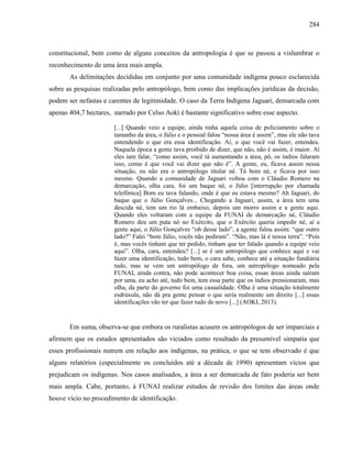 284
constitucional, bem como de alguns conceitos da antropologia é que se passou a vislumbrar o
reconhecimento de uma área mais ampla.
As delimitações decididas em conjunto por uma comunidade indígena pouco esclarecida
sobre as pesquisas realizadas pelo antropólogo, bem como das implicações jurídicas da decisão,
podem ser nefastas e carentes de legitimidade. O caso da Terra Indígena Jaguari, demarcada com
apenas 404,7 hectares, narrado por Celso Aoki é bastante significativo sobre esse aspecto.
[...] Quando veio a equipe, ainda tinha aquela coisa de policiamento sobre o
tamanho da área, o Júlio e o pessoal falou “nossa área é assim”, mas ele não tava
entendendo o que era essa identificação. Aí, o que você vai fazer, entendeu.
Naquela época a gente tava proibido de dizer, que não, não é assim, é maior. Aí
eles iam falar, “como assim, você tá aumentando a área, pô, os índios falaram
isso, como é que você vai dizer que não é”. A gente, eu, ficava assim nessa
situação, eu não era o antropólogo titular né. Tá bom né, e ficava por isso
mesmo. Quando a comunidade de Jaguari voltou com o Cláudio Romero na
demarcação, olha cara, foi um baque né, o Júlio [interrupção por chamada
telefônica] Bom eu tava falando, onde é que eu estava mesmo? Ah Jaguari, do
baque que o Júlio Gonçalves... Chegando a Jaguari, assim, a área tem uma
descida né, tem um rio lá embaixo, depois um morro assim e a gente aqui.
Quando eles voltaram com a equipe da FUNAI de demarcação né, Cláudio
Romero deu um puta nó no Exército, que o Exército queria impedir né, aí a
gente aqui, o Júlio Gonçalves “oh desse lado”, a agente falou assim: “que outro
lado?” Falei “bom Júlio, vocês não pediram”. “Não, mas lá é nossa terra”. “Pois
é, mas vocês tinham que ter pedido, tinham que ter falado quando a equipe veio
aqui”. Olha, cara, entendeu? [...] se é um antropólogo que conhece aqui e vai
fazer uma identificação, tudo bem, o cara sabe, conhece até a situação fundiária
tudo, mas se vem um antropólogo de fora, um antropólogo nomeado pela
FUNAI, ainda contra, não pode acontecer boa coisa, essas áreas ainda saíram
por uma, eu acho até, tudo bem, tem essa parte que os índios pressionaram, mas
olha, da parte do governo foi uma casualidade. Olha é uma situação totalmente
esdrúxula, não dá pra gente pensar o que seria realmente um direito [...] essas
identificações vão ter que fazer tudo de novo [...] (AOKI, 2013).
Em suma, observa-se que embora os ruralistas acusem os antropólogos de ser imparciais e
afirmem que os estudos apresentados são viciados como resultado da presumível simpatia que
esses profissionais nutrem em relação aos indígenas, na prática, o que se tem observado é que
alguns relatórios (especialmente os concluídos até a década de 1990) apresentam vícios que
prejudicam os indígenas. Nos casos analisados, a área a ser demarcada de fato poderia ser bem
mais ampla. Cabe, portanto, à FUNAI realizar estudos de revisão dos limites das áreas onde
houve vício no procedimento de identificação.
 