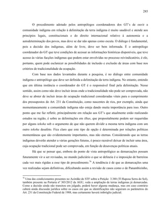 285
O procedimento adotado pelos antropólogos coordenadores dos GT’s de ouvir a
comunidade indígena em relação à delimitação da terra indígena é muito saudável e atende aos
princípios legais, constitucionais e do direito internacional relativo à autonomia e a
autodeterminação dos povos, mas deve se dar não apenas como escuta. O diálogo é fundamental,
pois a decisão dos indígenas, além de livre, deve ser bem informada. É o antropólogo
coordenador do GT que teve condições de acessar as informações históricas disponíveis, que teve
acesso às várias facções indígenas que podem estar envolvidas no processo reivindicatório, é ele,
portanto, quem pode esclarecer as possibilidades de inclusão e exclusão de áreas com base nos
critérios de tradicionalidade da ocupação.
Com base nos dados levantados durante a pesquisa, é no diálogo entre comunidade
indígena e antropólogo que deve ser definida a delimitação da terra indígena. No entanto, entendo
que em última instância o coordenador do GT é o responsável final pela delimitação. Nesse
sentido, assim como não deve incluir áreas onde a tradicionalidade não pode ser comprovada, não
deve se abster de incluir áreas de ocupação tradicional consideradas vitais para o cumprimento
dos pressupostos do Art. 231 da Constituição, como nascentes de rios, por exemplo, ainda que
momentaneamente a comunidade indígena não esteja dando muita importância para isso. Outro
ponto que me faz refletir, principalmente em relação aos GT’s que atualmente estão realizando
estudos na região, é sobre as delimitações em ilhas, que propositalmente podem ser requeridas
por alguns tekoha sob o argumento de que não querem dividir a mesma terra indígena com um
outro tekoha desafeto. Fica claro que este tipo de opção é determinada por relações políticas
momentâneas que são evidentemente importantes, mas não eternas. Considerando que as terras
indígenas deverão atender a várias gerações futuras, é pouco razoável deixar de incluir uma área,
cuja ocupação tradicional pode ser comprovada, em função de desavenças políticas atuais.
Há que se pensar que, embora do ponto de vista antropológico as demarcações possam
futuramente vir a ser revisadas, no mundo judiciário o que se delineia é a imposição de barreiras
cada vez mais rígidas a esse tipo de procedimento.76
A tendência é de que as demarcações uma
vez realizadas sejam definitivas, dificultando assim a revisão de casos como o de Panambizinho,
76
Uma das condicionantes presentes no Acórdão do STF sobre a Petição 3.388 (TI Raposa Serra do Sol),
também presente na Portaria nº 303/2012 da AGU, veda a ampliação de terras indígenas já demarcadas.
Como a decisão ainda não transitou em julgado, poderá haver alguma mudança, mas em caso contrário
caberá ainda discussão jurídica sobre os casos em que as identificações não seguiram os parâmetros do
Art. 231 da Constituição Federal de 1988, mas certamente haverá imbróglio judicial.
 