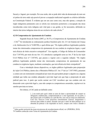 286
Sucuriy e Jaguari, por exemplo. Por essa razão, não se pode abrir mão da demarcação de nem um
só palmo de terra onde seja possível provar a ocupação tradicional segundo os critérios definidos
na Constituição Federal. É evidente que em um caso como esse, mas não apenas, a atuação do
órgão indigenista juntamente com os tekoha nos momentos posteriores a reocupação das áreas
reconhecidas como terra indígena será vital para a sua gestão, se for necessário, definindo no
interior das terras indígenas áreas de uso exclusivo de cada tekoha.77
4.2 O Compromisso de Ajustamento de Conduta
Segundo Souza & Fontes (2007, p. 36-37), o Compromisso de Ajustamento de Conduta
– CAC78
foi introduzido no ordenamento jurídico brasileiro pelo Art. 211 do Estatuto da Criança
e do Adolescente (Lei nº 8.069/90), o qual afirma que: “Os órgãos públicos legitimados poderão
tomar dos interessados compromisso de ajustamento de sua conduta às exigências legais, o qual
terá eficácia de título executivo extrajudicial”. Em seguida, o Código de Defesa do Consumidor
(Lei 7.347/85), por meio de seu Art. 113, introduziu o parágrafo sexto ao Art. 5º da Lei da Ação
Civil Pública (Lei nº 7.347/85), que passou a vigorar com a seguinte redação: “Os órgãos
públicos legitimados poderão tomar dos interessados compromisso de ajustamento de sua
conduta às exigências legais, mediante cominações, que terá eficácia de título extrajudicial”.
Com a introdução desses dispositivos, os órgãos públicos legitimados para proposição
de Ação Civil Pública, dentre eles o Ministério Público (Cf. Art. 5º da Lei 7.347/1985), passaram
a contar com um instrumento extrajudicial por meio do qual podem propor a alguém ou a alguma
entidade que tenha sua conduta adequada à previsão legal sem que haja a proposição de ação
judicial para isso. A parte que aceita assinar um CAC reconhece que sua conduta está em
desacordo com a previsão legal e, caso não cumpra os compromissos assumidos, sujeitar-se-á às
sansões previstas no termo.
Em síntese, o CAC pode ser definido como:
[...] um modo pelo qual é dada ao autor do dano a oportunidade de cumprir as
obrigações estabelecidas, comprometendo-se o ente legitimado, de sua parte, a
não propor ação civil pública ou a pôr-lhe fim, caso esta já esteja em andamento.
Com isso, busca-se evitar processos extremamente custosos, desgastantes e
morosos para ambas as partes, fazendo com que o autor do dano pratique ou se
abstenha de praticar o ato inquinado ou lesivo, sempre com vistas a atender o
77
Sobre gestão territorial das áreas em processo de reconhecimento oficial, ver: (PEREIRA, 2010).
78 Também conhecido como Termo de Ajustamento de Conduta.
 