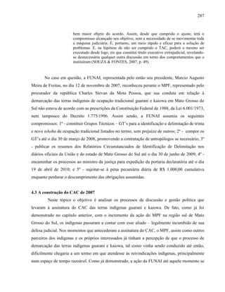 287
bem maior objeto do acordo. Assim, desde que cumprido o ajuste, terá o
compromisso alcançado seu objetivo, sem a necessidade de se movimentar toda
a máquina judiciária. É, portanto, um meio rápido e eficaz para a solução de
problemas. E, na hipótese de não ser cumprido o TAC, poderá o mesmo ser
executado desde logo, eis que constitui título executivo extrajudicial, revelando-
se desnecessária qualquer outra discussão em torno dos comportamentos que o
instituíram (SOUZA & FONTES, 2007, p. 49).
No caso em questão, a FUNAI, representada pelo então seu presidente, Marcio Augusto
Meira de Freitas, no dia 12 de novembro de 2007, reconheceu perante o MPF, representado pelo
procurador da república Charles Stevan da Mota Pessoa, que sua conduta em relação à
demarcação das terras indígenas de ocupação tradicional guarani e kaiowa em Mato Grosso do
Sul não estava de acordo com as prescrições da Constituição Federal de 1988, da Lei 6.001/1973,
nem tampouco do Decreto 1.775/1996. Assim sendo, a FUNAI assumiu os seguintes
compromissos: 1º - constituir Grupos Técnicos – GT’s para a identificação e delimitação de trinta
e nove tekoha de ocupação tradicional listados no termo, sem prejuízo de outros; 2º - compor os
GT’s até o dia 30 de março de 2008, promovendo a contratação de antropólogos se necessário; 3º
- publicar os resumos dos Relatórios Circunstanciados de Identificação de Delimitação nos
diários oficiais da União e do estado de Mato Grosso do Sul até o dia 30 de junho de 2009; 4º -
encaminhar os processos ao ministro da justiça para expedição da portaria declaratória até o dia
19 de abril de 2010; e 5º - sujeitar-se à pena pecuniária diária de R$ 1.000,00 cumulativa
enquanto perdurar o descumprimento das obrigações assumidas.
4.3 A construção do CAC de 2007
Neste tópico o objetivo é analisar os processos de discussão e gestão política que
levaram à assinatura do CAC das terras indígenas guarani e kaiowa. De fato, como já foi
demonstrado no capítulo anterior, com o incremento da ação do MPF na região sul de Mato
Grosso do Sul, os indígenas passaram a contar com esse aliado – legalmente incumbido de sua
defesa judicial. Nos momentos que antecederam a assinatura do CAC, o MPF, assim como outros
parceiros dos indígenas e os próprios interessados já tinham a percepção de que o processo de
demarcação das terras indígenas guarani e kaiowa, tal como vinha sendo conduzido até então,
dificilmente chegaria a um termo em que atendesse às reivindicações indígenas, principalmente
num espaço de tempo razoável. Como já demonstrado, a ação da FUNAI até aquele momento se
 