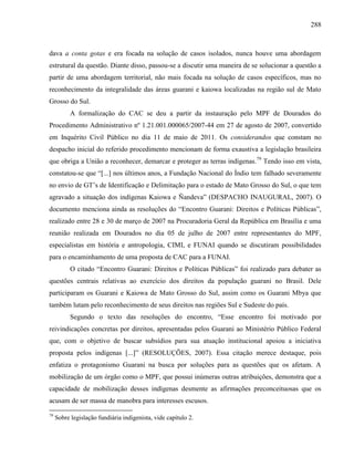 288
dava a conta gotas e era focada na solução de casos isolados, nunca houve uma abordagem
estrutural da questão. Diante disso, passou-se a discutir uma maneira de se solucionar a questão a
partir de uma abordagem territorial, não mais focada na solução de casos específicos, mas no
reconhecimento da integralidade das áreas guarani e kaiowa localizadas na região sul de Mato
Grosso do Sul.
A formalização do CAC se deu a partir da instauração pelo MPF de Dourados do
Procedimento Administrativo nº 1.21.001.000065/2007-44 em 27 de agosto de 2007, convertido
em Inquérito Civil Público no dia 11 de maio de 2011. Os considerandos que constam no
despacho inicial do referido procedimento mencionam de forma exaustiva a legislação brasileira
que obriga a União a reconhecer, demarcar e proteger as terras indígenas.79
Tendo isso em vista,
constatou-se que “[...] nos últimos anos, a Fundação Nacional do Índio tem falhado severamente
no envio de GT’s de Identificação e Delimitação para o estado de Mato Grosso do Sul, o que tem
agravado a situação dos indígenas Kaiowa e Ñandeva” (DESPACHO INAUGURAL, 2007). O
documento menciona ainda as resoluções do “Encontro Guarani: Direitos e Políticas Públicas”,
realizado entre 28 e 30 de março de 2007 na Procuradoria Geral da República em Brasília e uma
reunião realizada em Dourados no dia 05 de julho de 2007 entre representantes do MPF,
especialistas em história e antropologia, CIMI, e FUNAI quando se discutiram possibilidades
para o encaminhamento de uma proposta de CAC para a FUNAI.
O citado “Encontro Guarani: Direitos e Políticas Públicas” foi realizado para debater as
questões centrais relativas ao exercício dos direitos da população guarani no Brasil. Dele
participaram os Guarani e Kaiowa de Mato Grosso do Sul, assim como os Guarani Mbya que
também lutam pelo reconhecimento de seus direitos nas regiões Sul e Sudeste do país.
Segundo o texto das resoluções do encontro, “Esse encontro foi motivado por
reivindicações concretas por direitos, apresentadas pelos Guarani ao Ministério Público Federal
que, com o objetivo de buscar subsídios para sua atuação institucional apoiou a iniciativa
proposta pelos indígenas [...]” (RESOLUÇÕES, 2007). Essa citação merece destaque, pois
enfatiza o protagonismo Guarani na busca por soluções para as questões que os afetam. A
mobilização de um órgão como o MPF, que possui inúmeras outras atribuições, demonstra que a
capacidade de mobilização desses indígenas desmente as afirmações preconceituosas que os
acusam de ser massa de manobra para interesses escusos.
79
Sobre legislação fundiária indigenista, vide capítulo 2.
 