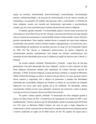 28
noções de território, territorialidade, desterritorialização, territorialização, territorialização
precária, multiterritorialidade e de processo de territorialização à luz de autores oriundos da
antropologia e da geografia. Há também uma discussão sobre a conceituação e a definição de
terras indígenas, assunto este marcado por interpretações equivocadas e conceitualmente
viciadas, que, por vezes, contribuem para o aumento do preconceito contra os indígenas.
O segundo capítulo intitulado “A territorialidade guarani e kaiowa frente ao processo de
colonização no sul de Mato Grosso do Sul” dá lugar a uma discussão histórica de longa duração
sobre os sistemas de assentamento e a territorialidade Guarani e Kaiowa desde o século XVI até o
período contemporâneo. Neste capítulo, também discuto a ocupação das atuais terras indígenas
reconhecidas como guarani e kaiowa, ficando evidente a superpopulação e, na maioria dos casos,
a impossibilidade de atendimento aos preceitos previstos no artigo 231 da Constituição Federal
de 1988. Por fim, discuto as implicações político-sociais da política indigenista de
territorialização precária, principalmente com relação aos Guarani transfronteiriços que
enfrentam diversas dificuldades para acesso à cidadania na região de fronteira entre o Brasil e o
Paraguai.
No terceiro capítulo, intitulado “Panambizinho e Panambi - Lagoa Rica: da luta pela
permanência à luta pela demarcação das terras indígenas”, discuto os casos concretos de duas
terras indígenas diretamente afetadas pela implantação da Colônia Nacional Agrícola de
Dourados - CAND. A luta dos indígenas, a reação das forças contrárias e a atuação do Ministério
Público Federal têm destaque na análise. A minúcia com que descrevi os casos, que pode tornar a
leitura cansativa e angustiante, tem o objetivo de demonstrar o tamanho das dificuldades
enfrentadas por comunidades indígenas que desejam se manter em seu território de ocupação
tradicional e/ou reaver parte deste, quando ele já foi esbulhado. Tal dificuldade, embora
concretamente referida aos dois casos analisados, certamente são extensíveis a todos os demais
casos que envolvem os Guarani e Kaiowa em Mato Grosso do Sul.
No quarto e último capítulo, intitulado “A demarcação das terras indígenas guarani e
kaiowa em Mato Grosso do Sul: o Compromisso de Ajustamento de Conduta de 2007 e seus
desdobramentos”, discuto o processo que foi desencadeado a partir da assinatura pela FUNAI de
um CAC junto ao Ministério Público Federal, por meio do qual o órgão indigenista se
comprometeu a iniciar o processo de reconhecimento e regularização das terras indígenas guarani
e kaiowa localizadas na região sul de Mato Grosso do Sul. No capítulo, há espaço para a
 
