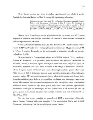 289
Dentre tantas questões que foram abordadas, especificamente em relação à questão
fundiária dos Guarani e Kaiowa em Mato Grosso do Sul, o documento afirma que:
Constatou-se que a maior parte dos problemas sofridos pela população Guarani
Kaiowa está diretamente relacionada à falta de terras. Os obstáculos ao
reconhecimento das terras Kaiowa requerem a formação de uma Força Tarefa
que acompanhe os processos de regularização fundiária dessas terras, composto
pelo MPF, Casa Civil, MJ/FUNAI, INCRA e IBAMA (RESOLUÇÕES, 2007).
Nota-se que a demanda apresentada pelos indígenas foi encampada pelo MPF com o
propósito de promover uma ação que fosse capaz de viabilizar o acesso às terras de ocupação
tradicional pelos Guarani e Kaiowa.
Como desdobramento desta resolução, no dia 5 de julho de 2007 realizou-se uma reunião
na sede do MPF de Dourados com a participação de representantes do MPF, pesquisadores, CIMI
e FUNAI. O objetivo da reunião era dar continuidade às discussões iniciadas no encontro
realizado em Brasília.
Nesse documento já ficou sinalizada a intenção do MPF de propor à FUNAI a assinatura
de um CAC, sendo que a principal função desse instrumento seria garantir a continuidade das
atividades, mesmo se houvesse alguma mudança de orientação ou na direção do órgão, tal
preocupação demonstra que a essa altura a direção da FUNAI já se demonstrava favorável à
adoção de alguma medida estruturante com vistas à demarcação das terras guarani e kaiowa em
Mato Grosso do Sul. O documento também revela que já havia uma proposta metodológica
segundo a qual os GT’s a serem constituídos teriam os tekoha distribuídos a partir de uma lógica
de sub-bacias hidrográficas. Todavia, o principal foco era elaborar uma listagem prévia de tekoha
antigos sobre os quais ainda existia demanda por demarcação. Isso era importante, pois embora o
número de tekoha destruídos seja muito grande, nem todos ainda possuem representantes
encampando solicitações de demarcação. Tal lista voltaria ainda a ser discutida em uma aty
guasu, quando as lideranças indígenas iriam corrigir e ratificar esta lista preliminar (ATA-
MEMÓRIA, 2007).
Em entrevista a mim concedida em novembro de 2012, o antropólogo e historiador
Marcio Augusto Freitas de Meira, que presidiu a FUNAI entre abril de 2007 e abril de 2012,
falou sobre a assinatura do CAC das terras indígenas guarani e kaiowa.
 