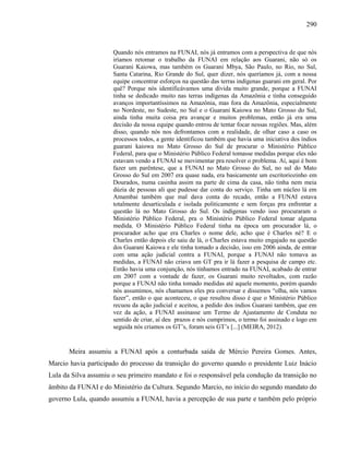 290
Quando nós entramos na FUNAI, nós já entramos com a perspectiva de que nós
iríamos retomar o trabalho da FUNAI em relação aos Guarani, não só os
Guarani Kaiowa, mas também os Guarani Mbya, São Paulo, no Rio, no Sul,
Santa Catarina, Rio Grande do Sul, quer dizer, nós queríamos já, com a nossa
equipe concentrar esforços na questão das terras indígenas guarani em geral. Por
quê? Porque nós identificávamos uma dívida muito grande, porque a FUNAI
tinha se dedicado muito nas terras indígenas da Amazônia e tinha conseguido
avanços importantíssimos na Amazônia, mas fora da Amazônia, especialmente
no Nordeste, no Sudeste, no Sul e o Guarani Kaiowa no Mato Grosso do Sul,
ainda tinha muita coisa pra avançar e muitos problemas, então já era uma
decisão da nossa equipe quando entrou de tentar focar nessas regiões. Mas, além
disso, quando nós nos defrontamos com a realidade, de olhar caso a caso os
processos todos, a gente identificou também que havia uma iniciativa dos índios
guarani kaiowa no Mato Grosso do Sul de procurar o Ministério Público
Federal, para que o Ministério Público Federal tomasse medidas porque eles não
estavam vendo a FUNAI se movimentar pra resolver o problema. Aí, aqui é bom
fazer um parêntese, que a FUNAI no Mato Grosso do Sul, no sul do Mato
Grosso do Sul em 2007 era quase nada, era basicamente um escritoriozinho em
Dourados, numa casinha assim na parte de cima da casa, não tinha nem meia
dúzia de pessoas ali que pudesse dar conta do serviço. Tinha um núcleo lá em
Amambai também que mal dava conta do recado, então a FUNAI estava
totalmente desarticulada e isolada politicamente e sem forças pra enfrentar a
questão lá no Mato Grosso do Sul. Os indígenas vendo isso procuraram o
Ministério Público Federal, pra o Ministério Público Federal tomar alguma
medida. O Ministério Público Federal tinha na época um procurador lá, o
procurador acho que era Charles o nome dele, acho que é Charles né? E o
Charles então depois ele saiu de lá, o Charles estava muito engajado na questão
dos Guarani Kaiowa e ele tinha tomado a decisão, isso em 2006 ainda, de entrar
com uma ação judicial contra a FUNAI, porque a FUNAI não tomava as
medidas, a FUNAI não criava um GT pra ir lá fazer a pesquisa de campo etc.
Então havia uma conjunção, nós tínhamos entrado na FUNAI, acabado de entrar
em 2007 com a vontade de fazer, os Guarani muito revoltados, com razão
porque a FUNAI não tinha tomado medidas até aquele momento, porém quando
nós assumimos, nós chamamos eles pra conversar e dissemos “olha, nós vamos
fazer”, então o que aconteceu, o que resultou disso é que o Ministério Público
recuou da ação judicial e aceitou, a pedido dos índios Guarani também, que em
vez da ação, a FUNAI assinasse um Termo de Ajustamento de Conduta no
sentido de criar, aí deu prazos e nós cumprimos, o termo foi assinado e logo em
seguida nós criamos os GT’s, foram seis GT’s [...] (MEIRA, 2012).
Meira assumiu a FUNAI após a conturbada saída de Mércio Pereira Gomes. Antes,
Marcio havia participado do processo da transição do governo quando o presidente Luiz Inácio
Lula da Silva assumiu o seu primeiro mandato e foi o responsável pela condução da transição no
âmbito da FUNAI e do Ministério da Cultura. Segundo Marcio, no início do segundo mandato do
governo Lula, quando assumiu a FUNAI, havia a percepção de sua parte e também pelo próprio
 