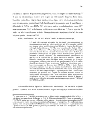 291
presidente da república de que a instituição precisava passar por um processo de reestruturação80
da qual ele foi encarregado e contou com o apoio do então ministro da justiça Tarso Genro.
Segundo a percepção do próprio Meira, mas também de alguns outros interlocutores importantes
nesse processo, como o antropólogo Paulo Santilli, que foi coordenador geral de identificação e
delimitação da FUNAI entre 2007 e 2009 e foi quem realizou negociações diretas com o MPF
para assinatura do CAC, o alinhamento político entre o presidente da FUNAI, o ministro da
justiça e o próprio presidente da república foi determinante para a assinatura do CAC das terras
indígenas guarani e kaiowa em 2007.
Sobre a assinatura do CAC em 2007, Rubem Thomaz de Almeida afirmou que,
[...] desde 1978 participo ativamente das discussões e encaminhamentos de
processos de terras ñandéva e kaiowa no MS. Os seis GT’s instituídos em 2007
para levantar todo o território Guarani no MS não foi exceção. Em 2004, por
solicitação da Presidência da FUNAI e junto com Alexandra Barbosa Silva e
Fabio Mura, elaboramos o “Plano Operacional de Identificação e Delimitação
das Terras Guarani-Kaiowa e Guarani-Ñandéva no Mato Grosso do Sul”, que
propunha a constituição dos seis grupos técnicos. Embora o tenha aprovado, o
Presidente se recusou a assinar o CAC surpreendentemente apresentado a ele
pelo MPF-PGR Dourados em aty guasu realizado no Jatayvary. Apesar de
discussões tangenciais com o Presidente sobre a relevância de formalizar
compromissos, minha expectativa era de que a assinatura do CAC seria melhor
discutida previamente. Com a negativa do Presidente o clima ficou tenso e
houve um princípio de discussão entre FUNAI e MPF; os índios faziam
comentários apreensivos, o que me induziu maquinalmente a fazer discurso
incisivo face ao absurdo e insólito desentendimento entre as duas instituições tão
vinculadas aos índios. O processo para a regularização das terras Guarani sofreu
um refluxo que perdurou até a chegada do Presidente seguinte, a quem foi
imediatamente apresentado o Plano Operacional que foi aceito, bem como sua
formalização em um CAC. Algumas semanas depois dezenas de kaiowa e
ñandéva foram a Brasília acompanhar a assinatura desse documento (THOMAZ
DE ALMEIDA, 2013).
Das fontes levantadas, é possível concluir que a assinatura do CAC das terras indígenas
guarani e kaiowa foi fruto de um momento histórico no qual uma conjunção de fatores concorreu
80
A reestruturação da FUNAI foi preparada durante os dois primeiros anos da gestão de Marcio Meira e
veio à tona com a publicação do Decreto nº 7056, de 28 de dezembro de 2009. Com a reestruturação, a
FUNAI pôde realizar um concurso público em âmbito nacional e foram contratados aproximadamente 600
novos servidores, avanço importante, mas ainda insuficiente para a recomposição dos quadros do órgão,
que hoje conta com aproximadamente 3.000 servidores, dos quais um número elevado poderá se aposentar
a partir de meados de 2013, quando as gratificações instituídas em 2008 serão incorporadas aos seus
vencimentos de aposentadoria.
 