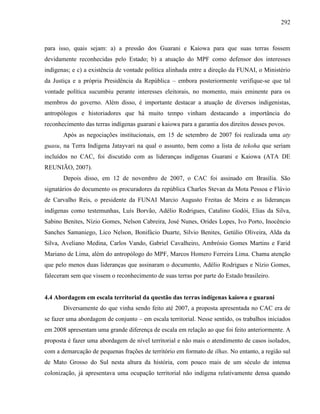 292
para isso, quais sejam: a) a pressão dos Guarani e Kaiowa para que suas terras fossem
devidamente reconhecidas pelo Estado; b) a atuação do MPF como defensor dos interesses
indígenas; e c) a existência de vontade política alinhada entre a direção da FUNAI, o Ministério
da Justiça e a própria Presidência da República – embora posteriormente verifique-se que tal
vontade política sucumbiu perante interesses eleitorais, no momento, mais eminente para os
membros do governo. Além disso, é importante destacar a atuação de diversos indigenistas,
antropólogos e historiadores que há muito tempo vinham destacando a importância do
reconhecimento das terras indígenas guarani e kaiowa para a garantia dos direitos desses povos.
Após as negociações institucionais, em 15 de setembro de 2007 foi realizada uma aty
guasu, na Terra Indígena Jatayvari na qual o assunto, bem como a lista de tekoha que seriam
incluídos no CAC, foi discutido com as lideranças indígenas Guarani e Kaiowa (ATA DE
REUNIÃO, 2007).
Depois disso, em 12 de novembro de 2007, o CAC foi assinado em Brasília. São
signatários do documento os procuradores da república Charles Stevan da Mota Pessoa e Flávio
de Carvalho Reis, o presidente da FUNAI Marcio Augusto Freitas de Meira e as lideranças
indígenas como testemunhas, Luís Borvão, Adélio Rodrigues, Catalino Godói, Elias da Silva,
Sabino Benites, Nízio Gomes, Nelson Cabreira, José Nunes, Orides Lopes, Ivo Porto, Inocêncio
Sanches Samaniego, Lico Nelson, Bonifácio Duarte, Silvio Benites, Getúlio Oliveira, Alda da
Silva, Aveliano Medina, Carlos Vando, Gabriel Cavalheiro, Ambrósio Gomes Martins e Farid
Mariano de Lima, além do antropólogo do MPF, Marcos Homero Ferreira Lima. Chama atenção
que pelo menos duas lideranças que assinaram o documento, Adélio Rodrigues e Nízio Gomes,
faleceram sem que vissem o reconhecimento de suas terras por parte do Estado brasileiro.
4.4 Abordagem em escala territorial da questão das terras indígenas kaiowa e guarani
Diversamente do que vinha sendo feito até 2007, a proposta apresentada no CAC era de
se fazer uma abordagem de conjunto – em escala territorial. Nesse sentido, os trabalhos iniciados
em 2008 apresentam uma grande diferença de escala em relação ao que foi feito anteriormente. A
proposta é fazer uma abordagem de nível territorial e não mais o atendimento de casos isolados,
com a demarcação de pequenas frações de território em formato de ilhas. No entanto, a região sul
de Mato Grosso do Sul nesta altura da história, com pouco mais de um século de intensa
colonização, já apresentava uma ocupação territorial não indígena relativamente densa quando
 