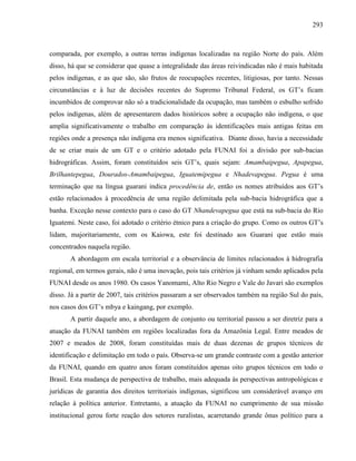 293
comparada, por exemplo, a outras terras indígenas localizadas na região Norte do país. Além
disso, há que se considerar que quase a integralidade das áreas reivindicadas não é mais habitada
pelos indígenas, e as que são, são frutos de reocupações recentes, litigiosas, por tanto. Nessas
circunstâncias e à luz de decisões recentes do Supremo Tribunal Federal, os GT’s ficam
incumbidos de comprovar não só a tradicionalidade da ocupação, mas também o esbulho sofrido
pelos indígenas, além de apresentarem dados históricos sobre a ocupação não indígena, o que
amplia significativamente o trabalho em comparação às identificações mais antigas feitas em
regiões onde a presença não indígena era menos significativa. Diante disso, havia a necessidade
de se criar mais de um GT e o critério adotado pela FUNAI foi a divisão por sub-bacias
hidrográficas. Assim, foram constituídos seis GT’s, quais sejam: Amambaipegua, Apapegua,
Brilhantepegua, Dourados-Amambaipegua, Iguatemipegua e Nhadevapegua. Pegua é uma
terminação que na língua guarani indica procedência de, então os nomes atribuídos aos GT’s
estão relacionados à procedência de uma região delimitada pela sub-bacia hidrográfica que a
banha. Exceção nesse contexto para o caso do GT Nhandevapegua que está na sub-bacia do Rio
Iguatemi. Neste caso, foi adotado o critério étnico para a criação do grupo. Como os outros GT’s
lidam, majoritariamente, com os Kaiowa, este foi destinado aos Guarani que estão mais
concentrados naquela região.
A abordagem em escala territorial e a observância de limites relacionados à hidrografia
regional, em termos gerais, não é uma inovação, pois tais critérios já vinham sendo aplicados pela
FUNAI desde os anos 1980. Os casos Yanomami, Alto Rio Negro e Vale do Javari são exemplos
disso. Já a partir de 2007, tais critérios passaram a ser observados também na região Sul do país,
nos casos dos GT’s mbya e kaingang, por exemplo.
A partir daquele ano, a abordagem de conjunto ou territorial passou a ser diretriz para a
atuação da FUNAI também em regiões localizadas fora da Amazônia Legal. Entre meados de
2007 e meados de 2008, foram constituídas mais de duas dezenas de grupos técnicos de
identificação e delimitação em todo o país. Observa-se um grande contraste com a gestão anterior
da FUNAI, quando em quatro anos foram constituídos apenas oito grupos técnicos em todo o
Brasil. Esta mudança de perspectiva de trabalho, mais adequada às perspectivas antropológicas e
jurídicas de garantia dos direitos territoriais indígenas, significou um considerável avanço em
relação à política anterior. Entretanto, a atuação da FUNAI no cumprimento de sua missão
institucional gerou forte reação dos setores ruralistas, acarretando grande ônus político para a
 