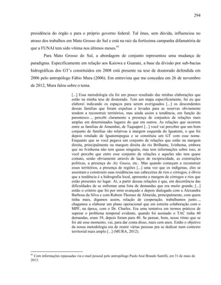 294
presidência do órgão e para o próprio governo federal. Tal ônus, sem dúvida, influenciou no
atraso dos trabalhos em Mato Grosso do Sul e está na raiz da fortíssima campanha difamatória de
que a FUNAI tem sido vítima nos últimos meses.81
Para Mato Grosso do Sul, a abordagem de conjunto representou uma mudança de
paradigma. Especificamente em relação aos Kaiowa e Guarani, a base da divisão por sub-bacias
hidrográficas dos GT’s constituídos em 2008 está presente na tese de doutorado defendida em
2006 pelo antropólogo Fábio Mura (2006). Em entrevista que me concedeu em 26 de novembro
de 2012, Mura falou sobre o tema.
[...] Essa metodologia ela foi um pouco resultado das minhas elaborações que
estão na minha tese de doutorado. Tem um mapa especificamente, fui eu que
elaborei indicando os espaços para serem averiguados [...] os descendentes
dessas famílias que foram expulsas e levadas para as reservas obviamente
tendem a reconstruir territórios, mas ainda assim a tendência, em função do
parentesco..., percebi claramente a presença de conjuntos de relações mais
amplas em determinados lugares do que em outros. As relações que ocorrem
entre as famílias de Amambai, de Taquaperi [...] você vai perceber que um bom
conjunto de famílias são relativas à margem esquerda do Iguatemi, o que foi
depois rotulado de Iguatemipegua e se constituiu um GT com esse nome.
Enquanto que se você pegava um conjunto de relações que estão na margem
direita, principalmente na margem direita do rio Brilhante, Ivinhema, embora
que no Ivinhema não tem quase ninguém, mas tem informações sobre isso, aí
você percebe que entre esse conjunto de relações e aquelas não tem quase
contato, senão obviamente através de laços de reciprocidade, as construções
políticas, a presença do Aty Guasu, etc.. Mas quando começam a reconstruir
esses territórios, a presença de regiões [...] uma vez que os indígenas, eles se
assentam e constroem suas residências nas cabeceiras de rios e córregos, é óbvio
que a tendência é a hidrografia local, apresenta a margem de córregos e rios que
estão presentes no lugar. Aí, a partir dessas relações é que, em decorrência das
dificuldades de se enfrentar uma lista de demandas que era muito grande, [...]
então o critério que foi por mim avançado e depois dialogado com a Alexandra
Barbosa da Silva e com Rubem Thomaz de Almeida, principalmente, com quem
tinha mais, digamos assim, relação de cooperação, trabalhamos junto...,
chagamos a elaborar um plano operacional que em estreita colaboração com o
MPF, na época, com o Dr. Charles. Era uma tentativa em termos práticos de
superar o problema temporal evidente, quando foi assinado o TAC tinha 40
demandas, eram 39, depois foram para 40. Se pensar, bom, nesse ritmo que se
foi até esse momento, vai, para dar conta disso, mais cem anos. Então o objetivo
da nossa metodologia era de reunir várias pessoas pra se dedicar num contexto
territorial mais amplo [...] (MURA, 2012).
81
Com informações repassadas via e-mail pessoal pelo antropólogo Paulo José Brando Santilli, em 31 de maio de
2013.
 