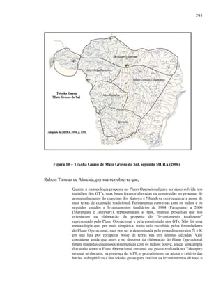 295
Figura 10 – Tekoha Guasu de Mato Grosso do Sul, segundo MURA (2006)
Rubem Thomaz de Almeida, por sua vez observa que,
Quanto à metodologia proposta no Plano Operacional para ser desenvolvida nos
trabalhos dos GT’s, suas bases foram elaboradas ou construídas no processo de
acompanhamento do empenho dos Kaiowa e Nhandeva em recuperar a posse de
suas terras de ocupação tradicional. Permanentes conversas com os índios e os
seguidos estudos e levantamentos fundiários de 1984 (Paraguasu) a 2000
(Marangatu e Jatayvary), representaram a rigor, intensas pesquisas que nos
orientaram na elaboração da proposta do “levantamento totalizante”
representado pelo Plano Operacional e pela constituição dos GTs. Não foi uma
metodologia que, por mais simpática, tenha sido escolhida pelos formuladores
do Plano Operacional, mas por ser a determinada pelo procedimento dos Ñ e K
em sua luta por recuperar posse de terras nas três últimas décadas. Vale
considerar ainda que antes e no decorrer da elaboração do Plano Operacional
foram mantidas discussões sistemáticas com os índios; houve, ainda, uma ampla
discussão sobre o Plano Operacional em uma aty guasu realizada no Takuapiry
no qual se discutiu, na presença do MPF, o procedimento de adotar o critério das
bacias hidrográficas e dos tekoha guasu para realizar os levantamentos de todo o
 