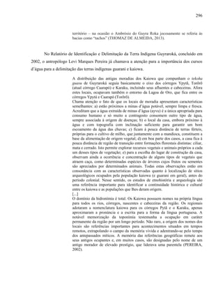 296
território – na ocasião o Ambrósio do Guyra Roka jocosamente se referia às
bacias como “tachos” (THOMAZ DE ALMEIDA, 2013).
No Relatório de Identificação e Delimitação da Terra Indígena Guyraroká, concluído em
2002, o antropólogo Levi Marques Pereira já chamava a atenção para a importância dos cursos
d’água para a delimitação das terras indígenas guarani e kaiowa.
A distribuição das antigas moradias dos Kaiowa que compunham o tekoha
guasu de Guyraroká seguia basicamente o eixo dos córregos Ypytã, Torõrõ
(atual córrego Caarapó) e Karaku, incluindo seus afluentes e cabeceiras. Afora
estes locais, ocupavam também o entorno da Lagoa de Oro, que fica entre os
córregos Ypytá e Caarapó (Torõrõ).
Chama atenção o fato de que os locais de moradia apresentam características
semelhantes: a) estão próximos a minas d’água potável, sempre limpa e fresca.
Acreditam que a água extraída de minas d’água (ayvu) é a única apropriada para
consumo humano e só muito a contragosto consomem outro tipo de água,
sempre associada à origem de doenças; b) o local da casa, embora próximo à
água e com topografia com inclinação suficiente para garantir um bom
escoamento da água das chuvas; c) ficam à pouca distância de terras férteis,
próprias para o cultivo de milho, que juntamente com a mandioca, constituem a
base da alimentação de origem vegetal; d) em boa parte dos casos, a casa fica à
pouca distância de região de transição entre formações florestais distintas: ciliar,
mata e cerrado. Isto permite explorar recursos vegetais e animais próprios a cada
um desses tipos de vegetação; e) para a escolha do lugar de construção da casa,
observam ainda a ocorrência e concentração de alguns tipos de vegetais que
atraem caça, como determinadas espécies de árvores cujos frutos ou sementes
são apreciados por determinados animais. Todas estas observações estão em
consonância com as características observadas quanto à localização de sítios
arqueológicos ocupados pela população kaiowa (e guarani em geral), antes do
período colonial. Nesse sentido, os estudos de etnohistória e arqueologia são
uma referência importante para identificar a continuidade histórica e cultural
entre os kaiowa e as populações que lhes deram origem.
[...]
O domínio da hidronímia é total. Os Kaiowa possuem nomes na própria língua
para todos os rios, córregos, nascentes e cabeceiras da região. Os regionais
adotaram a nomenclatura kaiowa para os córregos Pytã e o Karaku, apenas
aproximaram a pronúncia e a escrita para a forma da língua portuguesa. A
notável memorização da toponímia testemunha a ocupação em caráter
permanente da região por um longo período. Não raro, a origem dos nomes dos
locais são referências importantes para acontecimentos situados em tempos
remotos, extrapolando o campo da memória vivida e adentrando-se pelo tempo
dos antepassados míticos. A memória das referências geográficas remete aos
seus antigos ocupantes e, em muitos casos, são designadas pelo nome de um
antigo morador de elevado prestígio, que liderava uma parentela (PEREIRA,
2002).
 