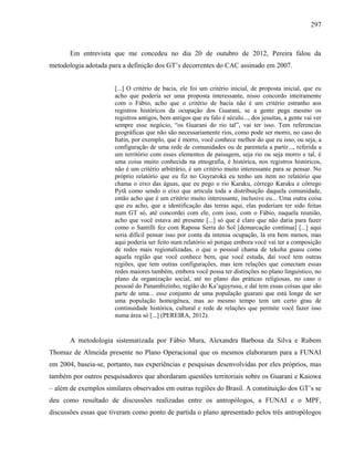 297
Em entrevista que me concedeu no dia 20 de outubro de 2012, Pereira falou da
metodologia adotada para a definição dos GT’s decorrentes do CAC assinado em 2007.
[...] O critério de bacia, ele foi um critério inicial, de proposta inicial, que eu
acho que poderia ser uma proposta interessante, nisso concordo inteiramente
com o Fábio, acho que o critério de bacia não é um critério estranho aos
registros históricos da ocupação dos Guarani, se a gente pega mesmo os
registros antigos, bem antigos que eu falo é século..., dos jesuítas, a gente vai ver
sempre esse negócio, “os Guarani do rio tal”, vai ter isso. Tem referencias
geográficas que não são necessariamente rios, como pode ser morro, no caso do
Itatin, por exemplo, que é morro, você conhece melhor do que eu isso, ou seja, a
configuração de uma rede de comunidades ou de parentela a partir..., referida a
um território com esses elementos de paisagem, seja rio ou seja morro e tal, é
uma coisa muito conhecida na etnografia, é histórica, nos registros históricos,
não é um critério arbitrário, é um critério muito interessante para se pensar. No
próprio relatório que eu fiz no Guyraroká eu tenho um item no relatório que
chama o eixo das águas, que eu pego o rio Karaku, córrego Karaku e córrego
Pytã como sendo o eixo que articula toda a distribuição daquela comunidade,
então acho que é um critério muito interessante, inclusive eu... Uma outra coisa
que eu acho, que a identificação das terras aqui, elas poderiam ter sido feitas
num GT só, até concordei com ele, com isso, com o Fábio, naquela reunião,
acho que você estava até presente [...] só que é claro que não daria para fazer
como o Santilli fez com Raposa Serra do Sol [demarcação contínua] [...] aqui
seria difícil pensar isso por conta da intensa ocupação, lá era bem menos, mas
aqui poderia ser feito num relatório só porque embora você vai ter a composição
de redes mais regionalizadas, o que o pessoal chama de tekoha guasu como
aquela região que você conhece bem, que você estuda, daí você tem outras
regiões, que tem outras configurações, mas tem relações que conectam essas
redes maiores também, embora você possa ter distinções no plano linguístico, no
plano da organização social, até no plano das práticas religiosas, no caso o
pessoal do Panambizinho, região do Ka’aguyrusu, e daí tem essas coisas que são
parte de uma... esse conjunto de uma população guarani que está longe de ser
uma população homogênea, mas ao mesmo tempo tem um certo grau de
continuidade histórica, cultural e rede de relações que permite você fazer isso
numa área só [...] (PEREIRA, 2012).
A metodologia sistematizada por Fábio Mura, Alexandra Barbosa da Silva e Rubem
Thomaz de Almeida presente no Plano Operacional que os mesmos elaboraram para a FUNAI
em 2004, baseia-se, portanto, nas experiências e pesquisas desenvolvidas por eles próprios, mas
também por outros pesquisadores que abordaram questões territoriais sobre os Guarani e Kaiowa
– além de exemplos similares observados em outras regiões do Brasil. A constituição dos GT’s se
deu como resultado de discussões realizadas entre os antropólogos, a FUNAI e o MPF,
discussões essas que tiveram como ponto de partida o plano apresentado pelos três antropólogos
 