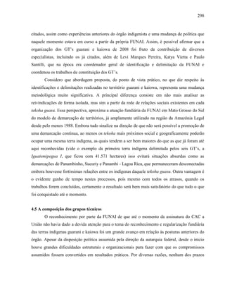 298
citados, assim como experiências anteriores do órgão indigenista e uma mudança de política que
naquele momento estava em curso a partir da própria FUNAI. Assim, é possível afirmar que a
organização dos GT’s guarani e kaiowa de 2008 foi fruto da contribuição de diversos
especialistas, incluindo os já citados, além de Levi Marques Pereira, Katya Vietta e Paulo
Santilli, que na época era coordenador geral de identificação e delimitação da FUNAI e
coordenou os trabalhos de constituição dos GT’s.
Considero que abordagem proposta, do ponto de vista prático, no que diz respeito às
identificações e delimitações realizadas no território guarani e kaiowa, representa uma mudança
metodológica muito significativa. A principal diferença consiste em não mais analisar as
reivindicações de forma isolada, mas sim a partir da rede de relações sociais existentes em cada
tekoha guasu. Essa perspectiva, aproxima a atuação fundiária da FUNAI em Mato Grosso do Sul
do modelo de demarcação de territórios, já amplamente utilizado na região da Amazônia Legal
desde pelo menos 1988. Embora tudo sinalize na direção de que não será possível a promoção de
uma demarcação continua, ao menos os tekoha mais próximos social e geograficamente poderão
ocupar uma mesma terra indígena, as quais tendem a ser bem maiores do que as que já foram até
aqui reconhecidas (vide o exemplo da primeira terra indígena delimitada pelos seis GT’s, a
Iguatemipegua I, que ficou com 41.571 hectares) isso evitará situações absurdas como as
demarcações de Panambinho, Sucuriy e Panambi - Lagoa Rica, que permaneceram desconectadas
embora houvesse fortíssimas relações entre os indígenas daquele tekoha guasu. Outra vantagem é
o evidente ganho de tempo nestes processos, pois mesmo com todos os atrasos, quando os
trabalhos forem concluídos, certamente o resultado será bem mais satisfatório do que tudo o que
foi conquistado até o momento.
4.5 A composição dos grupos técnicos
O reconhecimento por parte da FUNAI de que até o momento da assinatura do CAC a
União não havia dado a devida atenção para o tema do reconhecimento e regularização fundiária
das terras indígenas guarani e kaiowa foi um grande avanço em relação às posturas anteriores do
órgão. Apesar da disposição política assumida pela direção da autarquia federal, desde o início
houve grandes dificuldades estruturais e organizacionais para fazer com que os compromissos
assumidos fossem convertidos em resultados práticos. Por diversas razões, nenhum dos prazos
 
