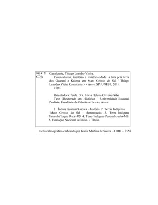 Ficha catalográfica elaborada por Ivanir Martins de Souza – CRB1 – 2558
980.4171
C376c
Cavalcante, Thiago Leandro Vieira.
Colonialismo, território e territorialidade: a luta pela terra
dos Guarani e Kaiowa em Mato Grosso do Sul / Thiago
Leandro Vieira Cavalcante. - - Assis, SP: UNESP, 2013.
470 f.
Orientadora: Profa. Dra. Lúcia Helena Oliveira Silva
Tese (Doutorado em História) – Universidade Estadual
Paulista, Faculdade de Ciências e Letras, Assis.
1. Índios Guarani/Kaiowa – história. 2. Terras Indígenas
–Mato Grosso do Sul – demarcação. 3. Terra Indígena
Panambi/Lagoa Rica–MS. 4. Terra Indígena Panambizinho-MS.
5. Fundação Nacional do Índio. I. Título.
 